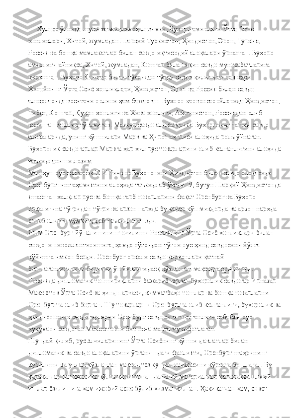      Хулоса ўрнида шуни таъкидламоқ лозимки, Бухоро амирлиги Ўрта Осиё 
хонликлари, Хитой, жумладан Шарқий Туркистон, Ҳиндистон, Эрон, Туркия, 
Россия ва бошқа мамлакатлар билан савдо-иқтисодий алоқалари ўрнатган. Бухоро 
амирлиги айниқса, Хитой, жумладан, Кошғар билан яқин савдо муносабатларига 
киришган. Бухоро Кошғар билан тўғридан-тўғри савдо қилишдан ташқари 
Хитойнинг Ўрта Осиё хонликлари, Ҳиндистон, Эрон ва Россия билан савдо 
алоқаларида воситачи ролини ҳам бажарган. Бухоро карвонсаройларида Ҳиндистон, 
Тибет, Кошғар, Қуқон хонлиги ва Хива хонлиги, Афғонистон, Россиядан олиб 
келинган моллар тўпланган. Мазкур савдо алоқаларида Бухоронинг ташки савдо 
алоқаларида, унинг кўшнилари Марв ва Ҳирот аҳолиси алоҳида роль ўйнаган. 
Бухоролик савдогарлар Марвга ҳар хил рус товарларини олиб келганлигини алоҳида
таъкидланиши лозим.
Машҳур рус географи П.И.Ричков Бухоронинг Ҳиндистон билан савдо алоқасида 
Оренбургнинг аҳамиятини алоҳида таъкидлаб ўтади. У, бутун Шарқий Ҳиндистонда
яшаётган халқлар рус ва бошқа ғарб товарларини фақат Оренбург ва Бухоро 
орқалигина тўғридан-тўғри ва арзон нархда бу қадар кўп миқдорда ва арзон нархда 
сотиб олиши мумкин, деб таъкидлаган эди.
Янги Оренбург йўналишининг очилиши Россиянинг Ўрта Осиё хонликлари билан 
савдони ривожлантиришига, ҳамда тўғридан-тўғри рус-ҳинд савдосини йўлга 
қўйишга имкон берди. Оренбург орқали савдо карвонлари қатнай 
бошлаганлигининг биринчи ўн йиллигидаёқ кўзланган мақсадга эришилди. 
Россияда дипломатик топшириқларни бажариб юрган бухоролик савдогар Ирназар 
Максютов Ўрта Осиё ва ҳинд парчаси, қимматбаҳо тошлар ва бошқа товарларни 
Оренбургга олиб борган. Шу товарларни Оренбургга олиб келганлиги, бухоролик ва
ҳиндистонлик савдогарларни Оренбург савдосига тортганлиги сабабли рус 
ҳукумати савдогар Максютовни бир неча марта мукофотлаган. 
Шундай қилиб, рус элчиларининг Ўрта Осиёнинг қўшни давлатлар билан 
дипломатик ва савдо алоқаларини ўрганишдаги фаолияти, Оренбург шаҳрининг 
қурилиши ва ундан кўзланган мақсад тез кунда натижасини кўрсата бошлаган. Бу 
ҳаракатлар натижасида қўлга киритилган далилий материаллар келажакда илмий 
ишлар ёзилишига ҳам ижобий асос бўлиб хизмат қилган. Ҳақиқатдан ҳам, совет  