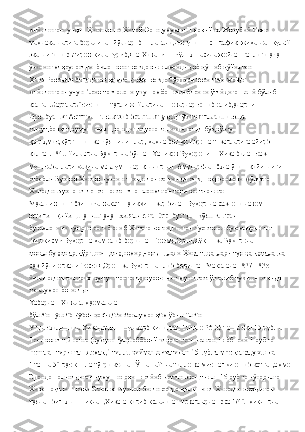 жойлашган,   ундан   Ҳиндистон,Хитой,Эрон,умуман   Шарқий   ва Жанубий   Осиё 
мамлакатларига борадиган   йўллар     бошланади,деб   унинг   географик     жиҳатдан   қулай
эканлигини   эътироф   қила   туриб,яна Хиванинг     чўл     зонасида   жойлашганлиги   учун 
ўзинингмаҳсулотари     билан   кенг   савдо   қилолмайди деб   қўшиб   қўйилган.
Хива Россияга   борадиган   ҳамма   қисқа     савдо   йўллари   кесишган жойда
жойлашгани учун   Осиё товарлари   учун   омбор   вазифасини   ўтайдиган   жой   бўлиб
қолган.СартларОсиёнинг     турли   жойларидан   товарлар   сотиб   олиб,уларни 
Оренбург   ва   Астраханга   етказиб   берган   ва у   ерда ўз товарларини   юпқа  
мовут,бархат,кумуш,тилло,қанд,игна,устара,пичоқ,юпқа   бўз,кўзгу,
қоғоз,мис,қўрғошин   ва чўян   идишлар,   ҳамда   бошқа   Европа товарларига   айирбош
қилган.1840-йилларда   Бухорода   бўлган   Хаников   Бухоронинг   Хива   билан   савдо  
муносабатлари   ҳақида   маълумотлар   қолдирган.   Амударёдан   ёзда   ўтиш   қийинлиги  
сабабли Бухоро   Хивага   кузнинг   охирлари   ва   қишда   савдо   карвонлари   жўнатган.
Хивадан   Бухорог a  асосан   олма ва   ошланмаган   тери   келтирилган.
Муаллифнинг   ёзишича   фақат   шу   икки   товар   билан   Бухорода   савдони давом  
эттириш   қийин,шунинг   учун   хиваликлар   Оренбургдан чўян ва тери  
буюмларини   кўпроқ   сотиб олиб   Хивага   келтиришган.Рус   метал   буюмларининг
  бир   қисми   Бухорога ҳам   олиб борилган.Россия,Эрон,Қўқон   ва Бухородан  
метал   буюмлар:қўрғошин,мис,темир,чояън   олади.Хива   товарлари туя ва   кемаларда
сув   йўли   орқали   Россия,Эрон   ва   Бухорога   олиб   борилган.Мақолада 1837-1838-
йиллардаги тилло   ва   кумуш   тангалар   курсининг   мунтазам   ўзгариб   туриши   ҳақида
маълумот   берилади.
Хабардан   Хивада   муомалада 
бўлган   пуллар   курси   ҳақидаги   маълумот   ҳам   ўрин   олган.
Унда   ёзилишича   Хивадатилло   пул   зарб   қилинган.1тилло   26-35 танга   ёки 15   руб.га  
Тенг келган,2   танга (кумуш   пул)1аббосий   чақага   тенг   келган,1   аббосий 1   руб.га
  тенглаштирилган.Демак,1 тилло   қиймат   жиҳатидан   15   руб.га   мос   келса,у   ҳолда 
1   танга   50   рус коп.га   тўғри   келган.Ўша   пайтда   тилло   ва   мис   нархи   ошиб   кетган,аммо
Эрондан   олинадиган   кумуш   нархи   пасайиб   кетган   экан,тилло   15   руб.га   кўтарилган.
Хива   орқали   Россия   Эрон ва   Бухоро   билан   савдо   қилиши   ва Хивадан   кетадиган  
туядан   бир золотникдан,Хивага   кириб   келадиган   товарлардан   эса   1/40     миқдорда   