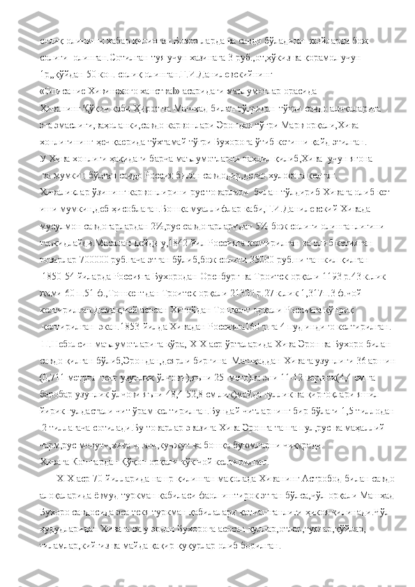 солиқ   олиниши   хабар   қилинган.Бозор-ларда   ва   савдо бўладиган   жойларда   бож
солиғи     олинган.Сотилган   туя   учун хазинага 3   руб.,от,ҳўкиз   ва   қорамол   учун 
1р,,қўйдан   50   коп. солиқ   олинган.Г.И.Данилевскийнинг
«Описание   Хивинского ханства »‖   асаридаги   маълумотлар   орасида 
Хиванинг   Қўқон   каби Ҳирот ва   Машҳад   билан   тўғридан-тўғри   савдо   алоқаларига  
эга   эмаслиги,ваҳоланки,савдо   карвонлари   Эрондан   тўғри   Марв   орқали,Хива  
хонлигининг   ҳеч қаерида   тўхтамай тўғри   Бухорога   ўтиб   кетиши   қайд   этилган.
У   Хива   хонлиги   ҳақидаги барча   маълумотларни таҳлил   қилиб,Хива     учун ягона
  ва   мумкин   бўлган   савдо   Россия билан   савдодир,деган хулосага   келган.  
Хиваликлар   ўзининг   карвонлирини   рус   товарлари     билан   тўлдириб   Хивага   олиб   кет
иши мумкин,деб   ҳисоблаган.Бошқа   муаллифлар   каби,Г.И.Данилевский Хивада 
мусулмон   савдогарлардан   2%,рус   савдогарларидан   5%   бож   солиғи   олинганлигини 
таъкидлайди.Масалан   дейди   у,1842   йил   Россияга   келтирилган   ва   олиб   кетилган  
товарлар   700000   руб.гача   этган   бўлиб,бож   солиғи   35000   руб.ни   ташкил   қилган
 1850-54   йиларда   Россияга Бухородан   Оренбург   ва   Троитск   орқали   1193   р.43   к.лик  
жами   60 п.51   ф.,Тошкентдан Троитск   орқали   21300   р.27   к.лик   1,317п.3   ф.чой  
келтирилган.Демак,чой   асосан Хитойдан Тошкент   орқали   Россияга   кўпроқ
  келтирилган     экан.1853-йилда   Хивадан Россияга160   р.га   4   пуд   индиго   келтирилган.  
 П.Неболсин   маълумотларига   кўра,   ХIХ   аср   ўрталарида   Хива   Эрон   ва   Бухоро билан
савдо   қилган   бўлиб,Эрондан,деярли   биргина     Машҳаддан   Хивага   узунлиги   36   аршин
(0,711   метрга     тенг   узунлик   ўлчови),яъни   25     метр)ва   эни   11-12   вершок(4,4   см   га
баробар   узунлик   ўлчови яъни   48,4-52,8   см   лик)майда   гуллик   ва   қирғоқлари   яшил 
йирик   гулдастали   чит   ўрам   келтирилган.Бундай   читларнинг   бир   бўлаги 1,5 тиллодан
  2   тиллагача   сотилади.Бу   товарлар   эвазига Хива   Эронга   танга   пул,рус ва   маҳаллий 
чарм,рус   мовути,хива   ипаги,кунжут   ва   бошқа   буюмларни   чиқаради.
Хивага   Кошғардан Қўқон   орқали   кўк   чой   келтирилган.    
        Х I Х   аср 70-йилларида   нашр   қилинган   мақолада   Хиванинг   Астробод   билан   савдо
алоқаларида   ёвмуд   туркман   қабиласи   фаол   иштирок   этган   бўлса,чўл   орқали   Машҳад
Бухоро савдосида   эса   текя   туркман   қабилалари   қатнашганлиги   ҳикоя қилинади.Чўл
ҳудудларидан   Хивага   ва у   эрдан   Бухорога   асосан   қуллар,отлар,туялар,қўйлар,
гиламлар,кийгиз ва   майда   қақир-қуқурлар   олиб   борилган. 