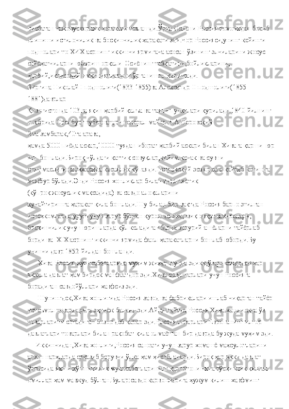 нисбатан   тажовускорлик   ҳаракати   тезлашди.Ўрта   Осиёни   Россия   томонидан   босиб  
олиниши   истилочилик   ва босқинчилик   ҳаракати   эди.Чор   Россияси,унинг   кейинги  
подшолари   то   ХИХ   асрнинг   иккинчи   ярмигача   асосан   ўзининг   элчиларини   жосус  
сайёҳатчиларни   юбориш   орқали     Осиёнинг   табиатини,бойликларини,
ҳарбий,иқтисодий   имкониятларини   ўрганишга     киришади.
Биргина   Николай  I   подшолиги(1833-1855)ва   Александр   II   подшолиги(1855-
1881)даврлар 
Қозоғистонда   103   га   яқин   ҳарбий   қалъа   ва   таянч   пунктлари   қурилади.1840-йилнинг
ноябрида   Оренбург   губернатори   генерал-майор   В.А.Перовский 
2   та   замбарак,40та   арава,
ҳамда   5000   пиёда   аскар,10000   туядан   иборат   ҳарбий   аскари   билан   Хивага   қарши     юр
иш     бошлади.Бироқ   чўлдаги   қаттиқ   совуқлар,кийим-кечак   ва   сувни 
етишмаслиги   натижасида   касаллик   кўпаяди.Петровский   эса   орқага   кайтиб   кетишга  
мажбур   бўлади.Энди Россия   хонликлар   билан дипломатик  
(кўпроқ   жосуслик   мақсадида)   ва   савдо   алоқаларини
кучайтиришга   ҳаракат   қила   бошлади.Шу   билан   бир   вақтда   Россия   барпо   этилган  
истеҳкомларда   уруш   учун   зарур   бўлган   қурол-аслаҳа,озиқ-овқат   заҳиралари,
босқинчилик   учун   юришларда   қўл   келадиган   барча   зарурий   ашёларни   тайёрлаб 
борди ва     Х I Х   асрнинг   иккинчи   ярмида   фаол   ҳаракатларни   бошлаб   юборди.Бу 
учинчи   давр   1852-йилдан   бошланди.  
      Хива-Россия   муносабатларида   муҳим   жиҳат   шунда   эдики,ўзаро   савдодан ҳар 
иккала давлат   ҳам   бирдек   манфаатдор эди.Хива   савдогарлари   учун   Россияга  
борадиган савдойўллари   хавфсиз   эди.
      Шунингдек,Хива хонлигида   Россия   завод   ва   фабрикалари   ишлаб   чиқарган тайёр  
истеъмол   товарларига   эҳтиёж   баланд   эди.Айни   пайтда   Россия   Хива   хонлигжга   ўз
товарларини   сотадиган   бозор   деб   қарар   эди.Россия   товарлари   Европанинг   илғор  
давлатлари товарлари   билан   рақобат   қила   олмаётган   бир   даврда   бу   жуда   муҳим   эди.  
     Иккинчидан,Хива   хонлиги,Россия   саноати   учун   зарур   хомашё   маҳсулотларини  
арзон   нархларда етказиб   берувчи   ўлка   ҳам   ҳисобланарди.Бироқ   ҳар   икки   давлат  
ўртасида   яхши   қўшничилик   муносабатларининг   қарортопишига   тўсқинлик   қилган
омиллар   ҳам   мавжуд   бўлган.Булар:савдо   карвонларига   ҳужум   қилиш   хавфминг   