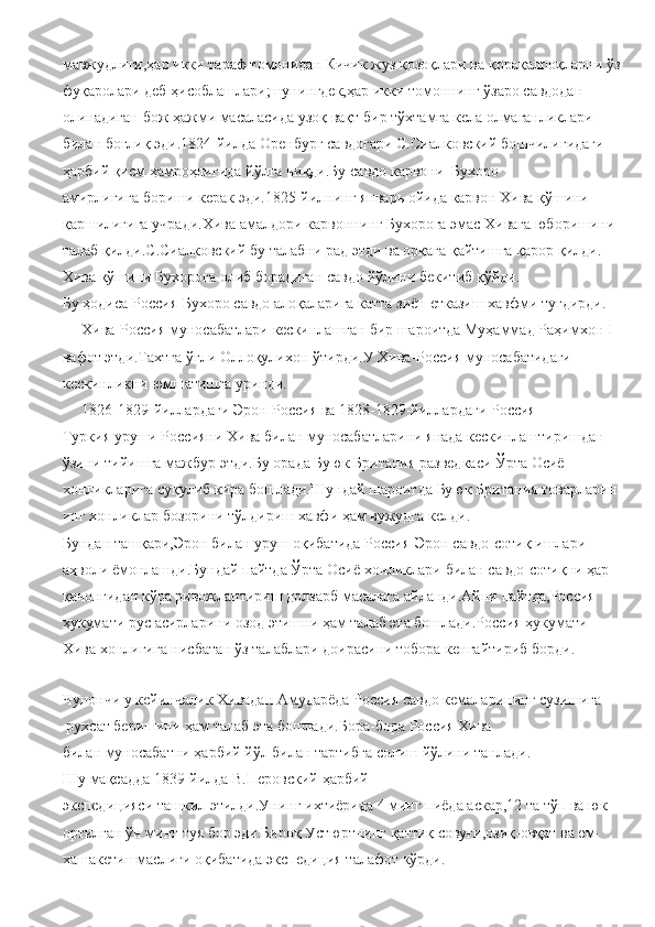 мавжудлиги,ҳар   икки тараф   томонидан   Кичик   жуз   қозоқлари   ва   қорақалпоқларни   ўз  
фуқаролари   деб   ҳисоблашлари;шунингдек,ҳар   икки томоннинг   ўзаро   савдодан  
олинадиган   бож   ҳажми   масаласида   узоқ вақт   бир   тўхтамга кела   олмаганликлари  
билан   боғлиқ   эди.1824-йилда   Оренбург   савдогари С.Сиалковский   бошчилигидаги  
ҳарбий   қисм   ҳамроҳлигида   йўлга   чиқди.Бу   савдо   карвони     Бухоро 
амирлигига   бориши   керак   эди.1825-йилнинг   январь   ойида   карвон   Хива   қўшини  
қаршилигига   учради.Хива   амалдори   карвоннинг   Бухорога эмас   Хивага   юборишини  
талаб   қилди.С.Сиалковский   бу   талабни   рад   этди   ва   орқага   қайтишга   қарор   қилди.
Хива қўшини Бухорога   олиб   борадиган   савдо   йўлини   бекитиб   қўйди.
Бу   ҳодиса   Россия-Бухоро   савдо алоқаларига катта зиён   етказиш   хавфми   туғдирди.  
     Хива-Россия   муносабатлари   кескинлашган   бир   шароитда   Муҳаммад   Раҳимхон   I  
вафот   этди.Тахтга   ўғли   Оллоқулихон   ўтирди.У   Хива-Россия   муносабатидаги  
кескинликни   юмшатишга уринди.
     1826-1829-йиллардаги   Эрон-Россия   ва 1828-1829-йиллардаги   Россия-
Туркия   уруши   Россияни   Хива   билан   муносабатларини   янада   кескинлаштиришдан  
ўзини   тийишга   мажбур этди.Бу   орада   Буюк   Британия   разведкаси   Ўрта   Осиё  
хонликларига   суқулиб   кира   бошлади.Шундай   шароитда   Буюк   Британия   товарларин
инг   хонликлар   бозорини   тўлдириш хавфи   ҳам вужудга   келди.
Бундан   ташқари,Эрон билан   уруш   оқибатида   Россия-Эрон   савдо-сотиқ   ишлари
аҳволи ёмонлашди.Бундай   пайтда   Ўрта   Осиё   хонликлари   билан   савдо-сотиқни ҳар 
қачонгидан   кўра   ривожлантириш   долзарб   масалага   айланди.Айни   пайтда,Россия  
ҳукумати   рус   асирларини   озод   этишни   ҳам   талаб   эта   бошлади.Россия   ҳукумати  
Хива хонлигига   нисбатан   ўз   талаблари   доирасини   тобора   кенгайтириб   борди.  
      
Чунончи   у   кейинчалик   Хивадан   Амударёда   Россия   савдо   кемаларининг   сузишига
 рухсат   беришини   ҳам   талаб   эта   бошлади.Бора-бора   Россия   Хива 
билан   муносабатни   ҳарбий   йўл   билан   тартибга   солиш   йўлини   танлади.
Шу   мақсадда 1839-йилда   В.Перовский   ҳарбий 
экспедицияси   ташкил   этилди.Унинг   ихтиёрида   4   минг   пиёда   аскар,12   та   тўп   ва юк
ортилган   ўн   минг   туя   бор   эди.Бироқ   Устюртнинг   қаттиқ   совуғи,озиқ-овқат   ва   ем-
хашакетишмаслиги   оқибатида   экспедиция   талафот   кўрди. 