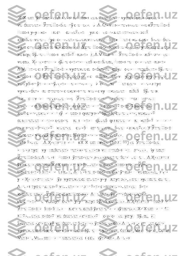  Х I Х  аср  ўрталарида Англия ва Россия давлатларининг мустамлакачиликдаги  
манфаатлари  Ўрта Осиёда   тўқнашади.   Л.А.Климович таъкидлашича «Ўрта Осиё 
Россия учун ҳеч     вақт     қандайдир     узоқ     денгизлар ортидаги  жой  
ҳисобланмаган.  Рус  кишилари аллазамонлардан  бери  Шарқ  халқлари  билан фаол
мулоқотда бўлишган».Россиянинг  Ўрта  Осиёни  босиб олишдаги турли қарашлари 
мавжуд бўлган. Россия  ҳарбий  вазири  Д.А.Милютин  Ўрта Осиёни  забт  этишдан  
мақсад  Ҳиндистонни қўлга киритиш деб ҳисобласа, Россия ташқи ишлар  вазири 
А.М.Горчаков Ўрта Осиёни мустамлака  сифатида  қабул  қилиш  тарафдори бўлган.
«Россиянинг  Ўрта  Осиёга босқинчилик    сабаби –Қрим    урушидаги урушидаги 
мағлубият ўрнини тўлдиришга интилиш,    Яқин    ва    Шарқдаги    инглиз-рус 
мухолифати  ва  стратегик  аҳамиятга  молик мушохадалар    сабаб    бўлган». 
В.Я.Непомнин   таъкидлашича   Ўрта Осиёнинг     нисбатан     тез     истило     
этилиши сабабини, бу ердаги давлатларнинг  иқтисодий сиёсий жиҳатдан 
қолоқлиги, аҳолининг кўпи пассив кузатувчи  бўлиб, қолганлиги, маҳаллий 
савдогарларнингочиқчасига    ва  яширин  қўллаб-қувватлаши   ва   харбий   ишнинг 
ниҳоятда ибтидоий    ҳолатда    қолиб    кетганлиги    билан изохлайди. У Ўрта Осиё 
халқлари миллий зулм остида бўлганлигини таъкидлайди. 
1969-йилда  Г.А.Ҳидоятовнинг    «Х I Х  аср охири  (60-70-йй) да  Ўрта Осиёда 
инглиз-рус    муносабатлари  тарихига  доир» монография  чоп  этилди.  Бу  асар  
Ўрта Осиёда Англия –Россия  ўртасидаги зиддиятларга  бағишланган.  А.Ҳидоятов 
ўз изланишларида ХИХ асрнинг 90-йилларига қадар  Россиянинг  Ўрта  
Осиёгакириб бориши  аввало,  Англияга  сиёсий  тазйиғ ўтказиш  мақсадида,  яъни   
уни Ҳиндистондаги    ўз  мустамлака  ерлари учун зарур эди, деган хулосага келган. 
Англия рус анъанавий молларининг энг йирик истемолчиларидан  бири  
ҳисобланарди.  Ўрта Осиё эсаРоссияни  Англияни  ўз иттифоқчиларига  
айлантиришга  мажбур  қилиш учун  зарур бўлиб қолганди. А.Ҳидоятов  Россиянинг
Ўрта  Осиёни  босиб  олиш вақтига қараб ўзгарганини кўрсатади. ХИХ асрнинг  60-
80-йилларда  сиёсий  манфаатлар иқтисодий    қизиқишданустун  бўлса,  90-
йилларда иқтисодий манфаатлар биринчи ўринга чиқади.Англиянинг  Шарқдаги  
мустамлака сиёсати тарғиботчилари бўлган Роулинсон, Керзон, Мак-Грегор, Сайкс, 
Марвин, Маллесоннинг  асарларида  яққол  кўринади. Англия      