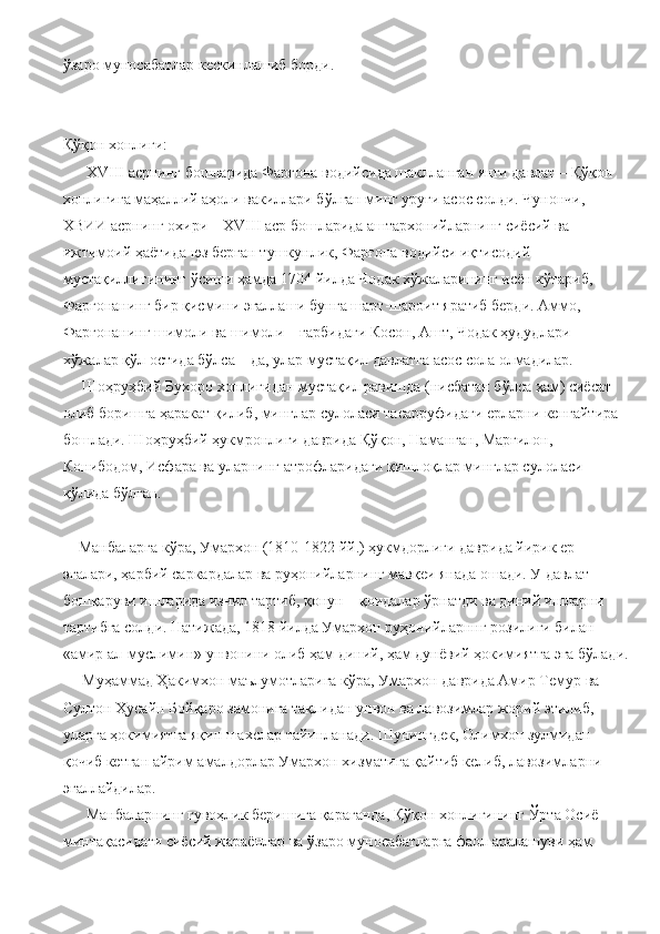 ўзаро   муносабатлар   кескинлашиб   борди.  
Қўқон хонлиги:
      Х VIII  асрнинг бошларида Фарғона водийсида шаклланган янги давлат – Қўқон 
хонлигига маҳаллий аҳоли вакиллари бўлган минг уруғи асос солди. Чунончи, 
ХВИИ асрнинг охири –  XVIII  аср бошларида аштархонийларнинг сиёсий ва 
ижтимоий ҳаётида юз берган тушкунлик, Фарғона водийси иқтисодий 
мустақиллигининг ўсиши ҳамда 1704 йилда Чодак хўжаларининг исён кўтариб, 
Фарғонанинг бир қисмини эгаллаши бунга шарт-шароит яратиб берди. Аммо, 
Фарғонанинг шимоли ва шимоли – ғарбидаги Косон, Ашт, Чодак ҳудудлари 
хўжалар қўл остида бўлса – да, улар мустақил давлатга асос сола олмадилар.
     Шоҳруҳбий Бухоро хонлигидан мустақил равишда (нисбатан бўлса ҳам) сиёсат 
олиб боришга ҳаракат қилиб, минглар сулоласи тасарруфидаги ерларни кенгайтира 
бошлади. Шоҳруҳбий ҳукмронлиги даврида Қўқон, Наманган, Марғилон, 
Конибодом, Исфара ва уларнинг атрофларидаги қишлоқлар минглар сулоласи 
қўлида бўлган.
    Манбаларга кўра, Умархон (1810-1822 йй.) ҳукмдорлиги даврида йирик ер 
эгалари, ҳарбий саркардалар ва руҳонийларнинг мавқеи янада ошади. У давлат 
бошқаруви ишларида изчил тартиб, қонун – қоидалар ўрнатди ва диний ишларни 
тартибга солди. Натижада, 1818 йилда Умархон руҳонийларннг розилиги билан 
«амир ал-муслимин» унвонини олиб ҳам диний, ҳам дунёвий ҳокимиятга эга бўлади.
     Муҳаммад Ҳакимхон маълумотларига кўра, Умархон даврида Амир Темур ва 
Султон Ҳусайн Бойқаро замонига тақлидан унвон ва лавозимлар жорий этилиб, 
уларга ҳокимиятга яқин шахслар тайинланади. Шунингдек, Олимхон зулмидан 
қочиб кетган айрим амалдорлар Умархон хизматига қайтиб келиб, лавозимларни 
эгаллайдилар.
      Манбаларнинг гувоҳлик беришига қараганда, Қўқон хонлигининг Ўрта Осиё 
минтақасидаги сиёсий жараёнлар ва ўзаро муносабатларга фаол аралашуви ҳам  