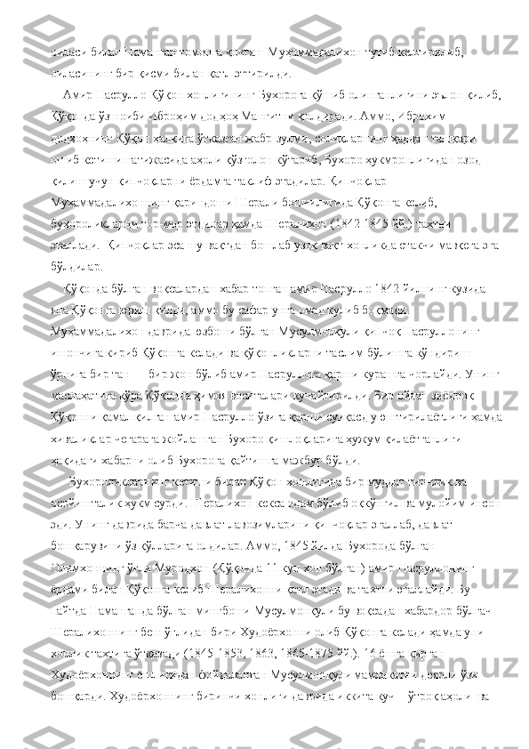 оиласи билан Наманган томонга қочган  Муҳаммадалихон тутиб келтирилиб, 
оиласининг бир қисми билан қатл эттирилди.
    Амир Насрулло Қўқон хонлигининг Бухорога қўшиб олинганлигини эълон қилиб,
Қўқонда ўз ноиби Иброҳим додҳоҳ Манғитни қолдиради. Аммо, Иброхим 
додҳоҳнинг Қўқон ҳалқига ўтказган жабр-зулми, солиқларнинг ҳаддан ташқари 
ошиб кетиши натижасида аҳоли қўзғолон кўтариб, Бухоро ҳукмронлигидан озод 
қилиш учун қипчоқларни ёрдамга таклиф этадилар. Қипчоқлар 
Муҳаммадалихоннинг қариндоши Шерали бошчилигида Қўқонга келиб, 
бухороликларни тор-мор этдилар ҳамда Шералихон (1842-1845 йй.) тахтни 
эгаллади.  Қипчоқлар эса шу вақтдан бошлаб узоқ вақт хонликда етакчи мавқега эга 
бўлдилар.
    Қўқонда бўлган воқеалардан хабар топган амир Насрулло 1842 йилнинг кузида 
яна Қўқонга юриш қилди, аммо бу сафар унга омад кулиб боқмади. 
Муҳаммадалихон даврида юзбоши бўлган Мусулмонқули қипчоқ Насруллонинг 
ишончига кириб Қўқонга келади ва қўқонликларни таслим бўлишга кўндириш 
ўрнига бир тан — бир жон бўлиб амир Насруллога қарши курашга чорлайди. Унинг 
маслаҳатига кўра Қўқонда ҳимоя воситалари кучайтирилди. Бир ойдан зиёдроқ 
Қўқонни қамал қилган амир Насрулло ўзига қарши суиқасд уюштирилаётлиги ҳамда
хиваликлар чегарага жойлашган Бухоро қишлоқларига ҳужум қилаётганлиги 
ҳақидаги хабарни олиб Бухорога қайтишга мажбур бўлди.
      Бухороликларнинг кетиши билан Қўқон хонлигида бир муддат тинчлик ва 
осойишталик ҳукм сурди. Шералихон кекса одам бўлиб оқкўнгил ва мулойим инсон 
эди. Унинг даврида барча давлат лавозимларини қипчоқлар эгаллаб, давлат 
бошқарувини ўз қўлларига олдилар. Аммо, 1845 йилда Бухорода бўлган 
Олимхоннинг ўғли Муродхон (Қўқонда 11 кун хон бўлган) амир Насруллонинг 
ёрдами билан Қўқонга келиб Шералихонни қатл этади ва тахтни эгаллайди. Бу 
пайтда Наманганда бўлган мингбоши Мусулмонқули бу воқеадан хабардор бўлгач 
Шералихоннинг беш ўғлидан бири Худоёрхонни олиб Қўқонга келади ҳамда уни 
хонлик тахтига ўтқазади (1845-1853, 1863, 1865-1875 йй.). 16 ёшга кирган 
Худоёрхоннинг ёшлигидан фойдаланган Мусулмонқули мамлакатни деярли ўзи 
бошқарди. Худоёрхоннинг биринчи хонлиги даврида иккита куч – ўтроқ аҳоли  ва  