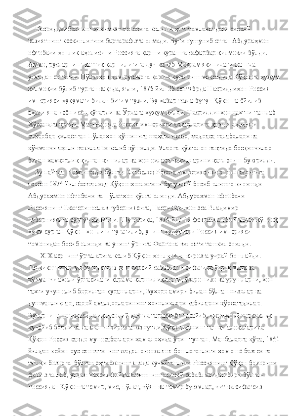     Насриддинбекнинг ҳокимият тепасига келиши ҳам мамлакатдаги сиёсий 
вазиятнинг кескинлигини бартараф эта олмади. Буни тушуниб етган Абдураҳмон 
офтобачи хонлик аҳолисини Россияга қарши курашга сафарбар қилмоқчи бўлди. 
Аммо, русларнинг қаттиқ қаршилигига дуч келиб Маҳрам яқинидаги жангда 
улардан енгилди. Пўлатхон ҳам русларга қарши курашиш мақсадида Қўқонга ҳужум
қилмоқчи бўлиб турган вақтда, яъни, 1875 йил 25 сентябрда Насриддихон Россия 
империяси ҳукумати билан битим тузди. Бу хабар тезда бутун Қўқонга ёйилиб 
аҳоли яна исён исён кўтарди ва Ўрдага ҳужум қилди. Насриддинхон тахтни ташлаб 
Хўжандга қочди. Марғилонда Россия империяси аскарларига қарши аҳолини 
сафарбар қилаётган Пўлатхон қўшинига шаҳарликлар, мадраса талабалари ва 
кўчманчи аҳоли вакиллари келиб қўшилди. Уларга қўзғолон вақтида босқинчилар 
билан ҳамкорлик қилган қишилар ва хон оиласи вакилларини қатл этиш буюрилди.
    Бу пайтда  Наманганда бўлган Скобелев Россия империясининг топшириғига 
асосан 1876 йил февралида Қўқон хонлигини бутунлай босиб олишга киришди. 
Абдурахмон офтобачи ва Пўлатхон қўлга олинди. Абдурахмон офтобачи 
Россиянинг Екатеринослав губерниясига, Насриддинхон эса Владимир 
нуберниясига сургун қилинди. Шу тариқа, 1876 йил 19 февралда 150 йилдан кўпроқ 
ҳукм сурган Қўқон хонлиги тугатилиб, унинг ҳудудлари Россия империяси 
томонидан босиб олинди ва унинг ўрнига Фарғона вилояти ташкил этилди.
       Х I Х асрнинг ўрталарига келиб Қўқон хонлиги инқирозга учрай бошлайди. 
Тадқиқотчилар ушбу инқирознинг асосий сабаблари сифатида ўтроқ халқ ва 
кўчманчи аҳоли ўртасидаги қарама-қаршиликларни, ўзаро низо ва урушларни, хон 
тахти учун олиб борилган курашларни, Бухоро амири билан бўлган низолар ва 
душманликлар, сарой амалдорларининг хоинликлари кабиларни кўрсатадилар. 
Буларнинг натижасида иқтисодий ҳаётда тараққиёт пасайиб, ижтимоий тарқоқлик 
кучайиб борди ва давлат инқирозга юз тутди.Қўқонликнинг ташқи алоқаларида 
Қўқон-Россия савдо муносабатлари ҳам алоҳида ўрин тутган. Манбаларга кўра, 1861
йилдан кейин рус саноатининг жадал ривожлана бошлаганлиги хом ашё базаси ва 
ташқи бозорга  бўлган эҳтиёжнинг янада кучайганлиги Россиянинг Қўқон бозорини 
фаол эгаллаб, ундан чексиз фойдаланишнинг асосий сабабларидан бири бўлган. 
Россиядан Қўқонга темир, мис, пўлат, чўян ва темир буюмлар, чит ва сифатсиз  