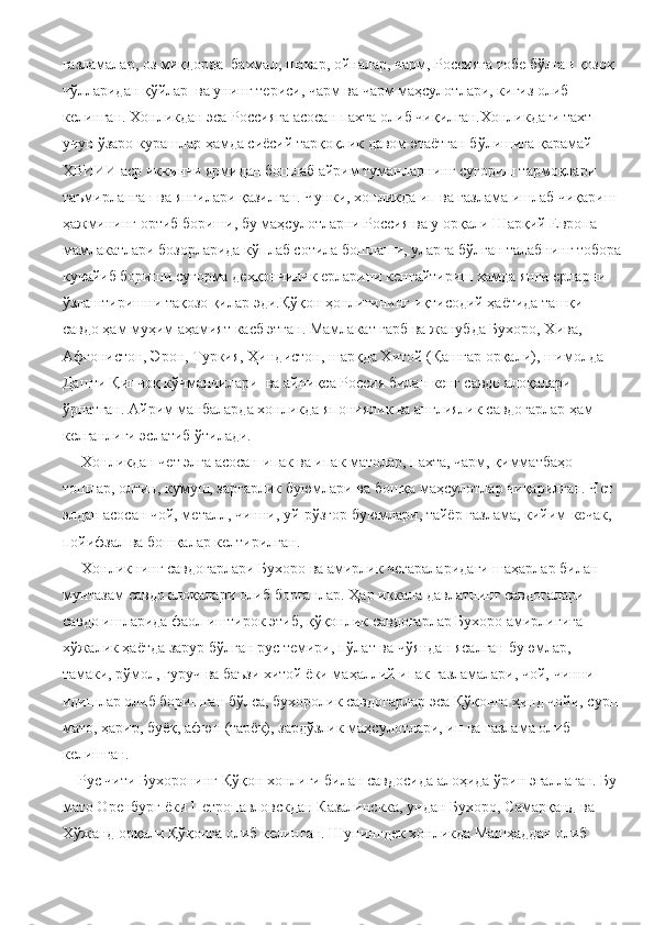 газламалар, оз миқдорда  бахмал, шакар, ойналар, чарм, Россияга тобе бўлган қозоқ 
чўлларидан қўйлар  ва унинг териси, чарм ва чарм маҳсулотлари, кигиз олиб 
келинган. Хонликдан эса Россияга асосан пахта олиб чиқилган.Хонликдаги тахт 
учун ўзаро курашлар ҳамда сиёсий тарқоқлик давом этаётган бўлишига қарамай 
ХВИИИ аср иккинчи ярмидан бошлаб айрим туманларнинг суғориш тармоқлари 
таъмирланган ва янгилари қазилган. Чунки, хонликда ип ва газлама ишлаб чиқариш 
ҳажмининг ортиб бориши, бу маҳсулотларни Россия ва у орқали Шарқий Европа 
мамлакатлари бозорларида кўплаб сотила бошлаши, уларга бўлган талабнинг тобора
кучайиб бориши суғорма деҳқончилик ерларини кенгайтириш ҳамда янги ерларни 
ўзлаштиришни тақозо қилар эди.Қўқон ҳонлигининг иқтисодий ҳаётида ташқи 
савдо ҳам муҳим аҳамият касб этган. Мамлакат ғарб ва жанубда Бухоро, Хива, 
Афғонистон, Эрон, Туркия, Ҳиндистон, шарқда Хитой (Қашғар орқали), шимолда 
Дашти Қипчоқ кўчманчилари  ва айниқса Россия билан кенг савдо алоқалари 
ўрнатган. Айрим манбаларда хонликда япониялик ва англиялик савдогарлар ҳам 
келганлиги эслатиб ўтилади.
     Хонликдан чет элга асосан ипак ва ипак матолар, пахта, чарм, қимматбаҳо 
тошлар, олтин, кумуш, заргарлик буюмлари ва бошқа маҳсулотлар чиқарилган. Чет 
элдан асосан чой, металл, чинни, уй-рўзғор буюмлари, тайёр газлама, кийим-кечак, 
пойифзал ва бошқалар келтирилган.
     Хонликнинг савдогарлари Бухоро ва амирлик чегараларидаги шаҳарлар билан 
мунтазам савдо алоқалари олиб борганлар. Ҳар иккала давлатнинг савдогалари 
савдо ишларида фаол иштирок этиб, қўқонлик савдогарлар Бухоро амирлигига 
хўжалик ҳаётда зарур бўлган рус темири, пўлат ва чўяндан ясалган буюмлар, 
тамаки, рўмол, гуруч ва баъзи хитой ёки маҳаллий ипак газламалари, чой, чинни 
идишлар олиб боришган бўлса, бухоролик савдогарлар эса Қўқонга ҳинд чойи, сурп 
мато, ҳарир, буёқ, афюн (тарёк), зардўзлик маҳсулотлари, ип ва газлама олиб 
келишган.
    Рус чити Бухоронинг Қўқон хонлиги билан савдосида алоҳида ўрин эгаллаган. Бу 
мато Оренбург ёки Петропавловскдан Казалинскка, ундан Бухоро, Самарқанд ва 
Хўжанд орқали Қўқонга олиб келинган. Шунингдек хонликда Машҳаддан олиб  