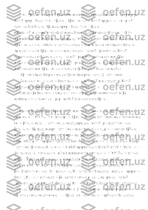      Товон тўлаш: ноқонуний бўлишига қарамасдан, мусодара қилинган опиум учун 
Хитой кумуш билан товон тўлаган. Қўқон хонлиги Хитой ҳудудини ноқонуний 
равишда босиб олган бўлсада, кумуш билан товон тўлаган.
«Ҳаққоний ва доимий» тарифлар ҳамда божхоналар ўртасида тўғридан – тўғри 
муносабатлар. Ж. Флетчернинг фикрича, 1842-йилги шартнома билан Англияга 
Қўқон хонлигига нисбатан анча тор доирадаги бож ва солиқ имтиёзлари берилган. 
Бу ҳолатни олим Қўқон хонлиги савдогарлари Шарқий Туркистонда Хитой 
давлатига солиқ тўламаганлиги, Шарқий Туркистон қирғизлари ҳам Қўқон 
хонлигига солиқ тўлаганлиги, Шарқий Туркистонга келган бошқа давлатлар 
савдогарлари ҳам Қўқон хонлигига солиқ тўлаганлиги билан изоҳлайди.
       Кўп имтиёзлар берувчи миллат (мост-фавоуред-натион) шартномаси.
       Савдодаги монополияни бекор қилиниши, хорижий савдогарлар ва Хитой 
фуқароларига тижорат муносабатларига ҳуқуқ берилиши. 
      Оқсоқол ўз фаолиятини амалга ошириши учун зарур хизматчилар ва ўз 
хавфсизлигини таъминлаш учун ҳарбий соқчиларга эга бўлган.
      Хулоса ўрнида айтиш мумкинки, оғзаки тарзда тузилган ва 1860 йилларга қадар 
амал қилган 1832-йил13-январь кунги Қўқон – Хитой шартномаси ҳали тарихимизда
яхши ўрганилмаган. Шартнома олимлар, жумладан хитойшунослар томонидан 
ўрганилган бўлсада, мазкур шартнома оғзаки тузилганлиги, унинг ижроси бўйича 
маълумотларнинг камлиги шартномани келгусида атрофлича тадқиқ қилиш, 
авваломбор унинг ҳуқуқий табиатига баҳо бериш лозимлигини тақозо этади.Мазкур 
шартнома тўғрисида Англиянинг Бомбей ҳукуматидаги форсий котиб В. Уатеннинг 
Бенгалияда нашр этиладиган «Осиё ҳамжамияти» журналининг 1834-йилги сонида 
«Қўқон Ўзбек давлати ҳақидаги мемуарлар» номли мақоласида қуйидагиларни 
маълум қилинган: «Қашқарлик мусулмонларни дин қоидалари асосида Хоннинг 
ўринбосари томонидан бошқарилиши, Хонга транзит божлардан ҳақ олиш ҳуқуқини
бериш, Хоннинг қирғизларни ўз назорати остида ушлаш, келгусида Шарқий 
Туркистондаги ҳар қандай қўзғолонда Хоннинг Хитойга ёрдам бериш шартларида 
Пекиндан (Ўзбеклар Божин деб атайдиган) тинчлик сулҳини тузиш учун элчи 
жўнатилди.»Олимларимиздан Ш. Қўлдашев шартноманинг қуйидаги бандлардан  