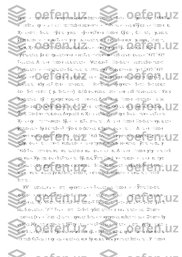 қувиши шарт».Инглиз  мустамлака  сиёсатчиларидан бири   Г.Роулинсон   1868-йил  
9-ноябрь   куни  Лондон география жамиятининг  йиғилишида «йўқ энди Россия ва 
Ҳиндистон  билан   тўқнашувдан   чўчимаймиз. Россия  Қўқон,  Қошғар,  Ғулжага  
ўз савдосининг  ҳомийлиги  учун  элчиларга  эга экан, биз ҳам Ғулжага, Ёркент, 
Балх, Ҳирот ва  Ўрта  Осиёга  савдо  қилишимиз  учун йўл  очадиган  барча  
нуқталарда  ўз консулларимизни жойлаштирамиз» –деб даъво қилади.1872-1873-
йилларда  Англия-Россия давлатлари    Марказий    Осиёдаги    дастлабки тасир 
доираларининг чегаралари белгиланган.Француз тадқиқотчиси Руир 1872-1873-
Афғонистоннинг    шимолини белгилшда инглиз-рус музокараларини шундай  
баҳолаган  «бундай  ёрқин натижага        Британия    ҳукумати    бирон-бир аскар   
ёки   бир  чеврон (пул бирлиги)   сарф қилмасдан  эришди»  деб  таъкидлаган.  Узоқ 
баҳслардан  сўнг  махсус  мажлис  Помирда Англия  ва  Россия  чегараси  Панж  
дарёси эканлиги тўғрисида вақтинчалик шартнома имзоланган.  Бундай  сарҳад  
Ўрта  Осиё минтақасида Амударё ва Ҳинд дарёларини сув  билан  таминлайдиган  
Ҳиндикуш  тоғ тизмаси  бўлиши  қайд  этилган.  Англия-Россия Осиёдаги мулклари 
ўртасидаги  буюк  табиий  тўсиқ  сифатида қабул     қилинган.     Англия-Россия     
Помир масаласида  1895-йил  июлдан  1895-йил  20-августигача якуний протокол 
қабул қилинган.Помир  масаласи  инглиз-рус  масаласи жихатдан  ўрганилса,  у  
1895-йил   ортиқча машмашаларсиз  ҳал  қилинди  ва  Англия –Россия урушига оиб 
келмади.Хулоса қилиб айтадиган бўлсак, Ўрта Осиё  минтақаси  инглиз  ва  рус  
корчалонлари учун  стратегик  жиҳатдан  бош  мақсадларни кўзлаб, бир биридан 
қолишмаган ҳолда ўз ҳарбий,  сиёсий,  иқтисодий  сиёсатини  амалга ошириб 
борган.
     Х VIII  асрда, яъни Петр  I  ҳукмронлиги йилларида Россиянинг Ўрта Осиёга 
қизиқиши кучаяди. Ўрта Осиё Россияни Шарқнинг савдо — иқтисодий маркази, 
Россиядан Ҳиндистонга борадиган асосий йўллардан бири эканлиги билан ўзига 
жалб қиларди. 1714 йили Петр  I  Сибир губернатори князь Гагариндан Эркети 
шаҳрида (яъни Ёркенд) олтин қумлар борлиги хусусида хабар топади. Эркети бу 
даврда Жунғор хонлигига бўйсунганлиги айтилади. Гагарин Петр  I  га бу шаҳарни 
босиб олиб, Ёркенд йўлидаги Ямишев кўли бўйида қалъа қуришни тавсия қилган. 
Евграф Кайдалов кундаликларида ҳам бу ҳақда маълумотлар берилган. У Россия  