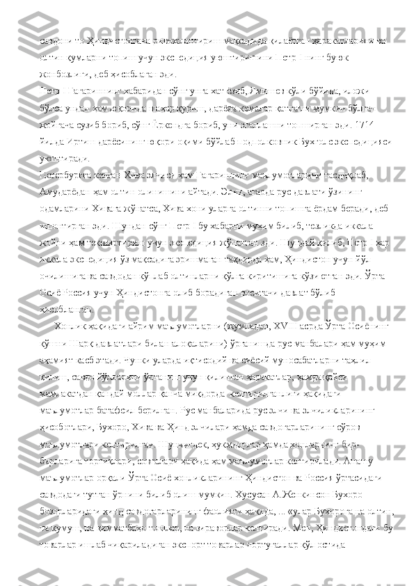 савдони то Ҳиндистонгача ривожлантириш мақсадида қилаётган ҳаракатларини ва 
олтин қумларни топиш учун экспедиция уюштиришини Петр  I  нинг буюк 
жонбозлиги, деб ҳисоблаган эди.
Петр  I  Гагариннинг хабаридан сўнг унга хат ёзиб, Ямишев кўли бўйида, иложи 
бўлса ундан ҳам юқорида шаҳар қуриш, дарёда кемалар қатнаши мумкин бўлган 
жойгача сузиб бориб, сўнг Ёркендга бориб, уни эгаллашни топширган эди. 1714 
йилда Иртиш дарёсининг юқори оқими бўйлаб подполковник Бухголс экспедицияси
уюштиради.
Петербургга келган Хива элчиси ҳам Гагариннинг маълумотларини тасдиқлаб, 
Амударёдан ҳам олтин олинишини айтади. Элчи, агарда рус давлати ўзининг 
одамларини Хивага жўнатса, Хива хони уларга олтинни топишга ёрдам беради, деб 
ишонтирган эди. Шундан сўнг Петр  I  бу хабарни муҳим билиб, тезликда иккала 
жойни ҳам текширтириш учун экспедиция жўнатган эди. Шундай қилиб, Петр  I  ҳар 
иккала экспедиция ўз мақсадига эришмаган тақдирда ҳам, Ҳиндистон учун йўл 
очилишига ва савдодан кўплаб олтинларни қўлга киритишига кўзи етган эди. Ўрта 
Осиё Россия учун Ҳиндистонга олиб борадиган воситачи давлат бўлиб  
ҳисобланган.
      Хонлик ҳақидаги айрим маълумотларни (жумладан, Х VIII  асрда Ўрта Осиёнинг 
қўшни Шарқ давлатлари билан алоқаларини) ўрганишда рус манбалари ҳам муҳим 
аҳамият касб этади. Чунки уларда иқтисодий ва сиёсий муносабатларни таҳлил 
қилиш, савдо йўлларини ўрганиш учун қилинган ҳаракатлар, ҳамда қайси 
мамлакатдан қандай моллар қанча миқдорда  келтирилганлиги ҳақидаги 
маълумотлар батафсил берилган. Рус манбаларида рус элчи ва элчиликларининг 
ҳисоботлари, Бухоро, Хива ва Ҳинд элчилари ҳамда савдогарларининг сўров 
маълумотлари келтирилган. Шунингдек, ҳукмдорлар ҳамда хонларнинг бир-
бирларига тортиқлари, совғалари ҳақида ҳам маълумотлар келтирилади. Анашу 
маълумотлар орқали Ўрта Осиё хонликларининг Ҳиндистон ва Россия ўртасидаги 
савдодаги тутган ўрнини билиб олиш мумкин. Хусусан А.Женкинсон Бухоро 
бозорларидаги ҳинд савдогарларининг фаолияти ҳақида, ... «улар Бухорога на олтин,
на кумуш, на қимматбаҳо тошлар, на зираворлар келтиради. Мен, Ҳиндистондаги бу
товарлар ишлаб чиқариладиган экспорт товарлар португаллар қўл остида  