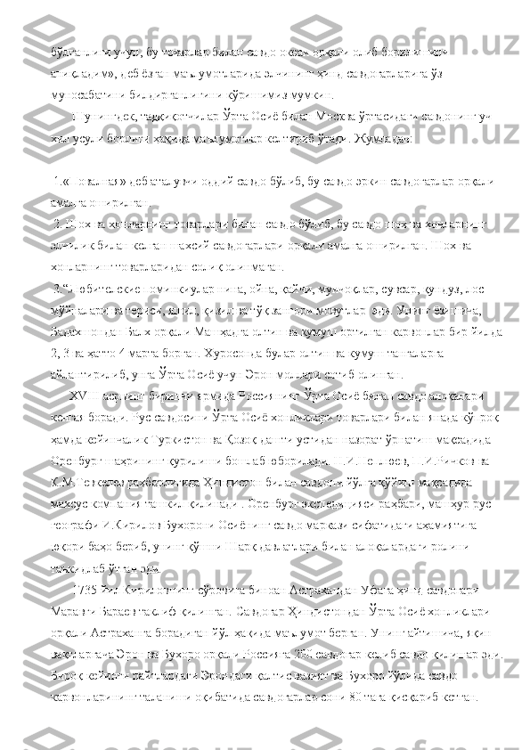 бўлганлиги учун, бу товарлар билан савдо океан орқали олиб борилишини 
аниқладим», деб ёзган маълумотларида элчининг ҳинд савдогарларига ўз 
муносабатини билдирганлигини кўришимиз мумкин.
       Шунингдек, тадқиқотчилар Ўрта Осиё билан Москва ўртасидаги савдонинг уч 
хил усули борлиги ҳақида маълумотлар келтириб ўтади. Жумладан:
 1.«Повалная» деб аталувчи оддий савдо бўлиб, бу савдо эркин савдогарлар орқали 
амалга оширилган.
 2. Шох ва хонларнинг товарлари билан савдо бўлиб, бу савдо шох ва хонларнинг 
элчилик билан келган шахсий савдогарлари орқали амалга оширилган. Шох ва 
хонларнинг товарларидан солиқ олинмаган.
 3.“Любителские поминкиулар нина, ойна, қайчи, мунчоқлар, сувсар, қундуз, лос 
мўйналари ва териси, яшил, қизил ва тўқ зангори мовутлар  эди. Унинг ёзишича, 
Бадахшондан Балх орқали Машҳадга олтин ва кумуш ортилган карвонлар бир йилда
2, 3 ва ҳатто 4 марта борган. Хуросонда булар олтин ва кумуш тангаларга 
айлантирилиб, унга Ўрта Осиё учун Эрон моллари сотиб олинган.
      Х VIII  асрнинг биринчи ярмида Россиянинг Ўрта Осиё билан савдо алоқалари 
кенгая боради. Рус савдосини Ўрта Осиё хонликлари товарлари билан янада кўпроқ 
ҳамда кейинчалик Туркистон ва Қозоқ дашти устидан назорат ўрнатиш мақсадида 
Оренбург шаҳрининг қурилиши бошлаб юборилади. Н.И.Неплюев, П.И.Ричков ва 
К.М.Тевкелев раҳбарлигида Ҳиндистон билан савдони йўлга қўйиш мақсадида 
махсус компания ташкил қилинади . Оренбург экспедицияси раҳбари, машҳур рус 
географи И.Кирилов Бухорони Осиёнинг савдо маркази сифатидаги аҳамиятига 
юқори баҳо бериб, унинг қўшни Шарқ давлатлари билан алоқалардаги ролини 
таъкидлаб ўтган эди.
       1735 йил Кириловнинг сўровига биноан Астрахандан Уфага ҳинд савдогари 
Маравги Бараев таклиф қилинган. Савдогар Ҳиндистондан Ўрта Осиё хонликлари 
орқали Астраханга борадиган йўл ҳақида маълумот берган. Унинг айтишича, яқин 
вақтларгача Эрон ва Бухоро орқали Россияга 200 савдогар келиб савдо қилишар эди.
Бироқ кейинги пайтлардаги Эрондаги қалтис вазият ва Бухоро йўлида савдо 
карвонларининг таланиши оқибатида савдогарлар сони 80 тага қисқариб кетган.  