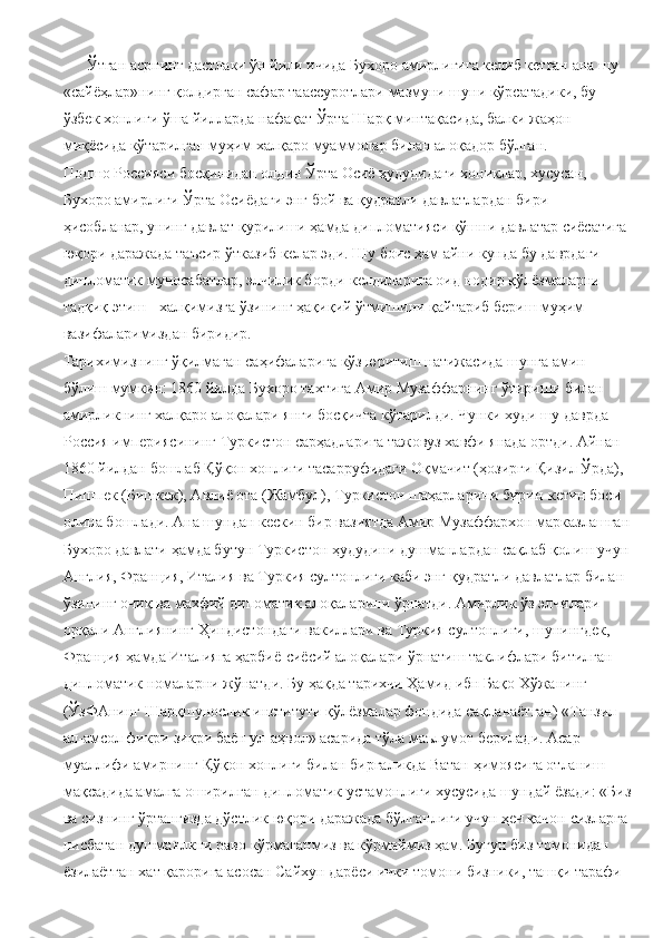       Ўтган асрнинг дастлаки ўн йили ичида Бухоро амирлигига келиб кетган ана шу 
«сайёҳлар»нинг қолдирган сафар таассуротлари мазмуни шуни кўрсатадики, бу 
ўзбек хонлиги ўша йилларда нафақат Ўрта Шарқ минтақасида, балки жаҳон 
миқёсида кўтарилган муҳим халқаро муаммолар билан алоқадор бўлган.
Подшо Россияси босқинидан олдин Ўрта Осиё ҳудудидаги хониклар, хусусан, 
Бухоро амирлиги Ўрта Осиёдаги энг бой ва қудратли давлатлардан бири 
ҳисобланар, унинг давлат қурилиши ҳамда дипломатияси қўшни давлатар сиёсатига 
юқори даражада таъсир ўтказиб келар эди. Шу боис ҳам айни кунда бу даврдаги 
дипломатик муносабатлар, элчилик борди-келдиларига оид нодир қўлёзмаларни 
тадқиқ этиш - халқимизга ўзининг ҳақиқий ўтмишини қайтариб бериш муҳим 
вазифаларимиздан биридир.
Тарихимизнинг ўқилмаган саҳифаларига кўз юритиш натижасида шунга амин 
бўлиш мумкин: 1860 йилда Бухоро тахтига Амир Музаффарнинг ўтириши билан 
амирликнинг халқаро алоқалари янги босқичга кўтарилди. Чунки худи шу даврда 
Россия империясининг Туркистон сарҳадларига тажовуз хавфи янада ортди. Айнан 
1860 йилдан бошлаб Қўқон хонлиги тасарруфидаги Оқмачит (ҳозирги Қизил Ўрда), 
Пишпек (Бишкек), Авлиё ота (Жамбул), Туркистон шаҳарларини бирин-кетин боси 
олина бошлади. Ана шундан кескин бир вазиятда Амир Музаффархон марказлашган
Бухоро давлати ҳамда бутун Туркистон ҳудудини душманлардан сақлаб қолиш учун
Англия, Франция, Италия ва Туркия султонлиги каби энг қудратли давлатлар билан 
ўзининг очиқ ва махфий дипоматик алоқаларини ўрнатди. Амирлик ўз элчилари 
орқали Англиянинг Ҳиндистондаги вакиллари ва Туркия султонлиги, шунингдек, 
Франция ҳамда Италияга ҳарбиё-сиёсий алоқалари ўрнатиш таклифлари битилган 
дипломатик номаларни жўнатди. Бу ҳақда тарихчи Ҳамид ибн Бақо Хўжанинг 
(ЎзФАнинг Шарқшунослик институти қўлёзмалар фондида сақланаётган) «Танзил 
ал-амсол фикри-зикри баён ул-аҳвол» асарида тўла маълумот берилади. Асар 
муаллифи амирнинг Қўқон хонлиги билан биргаликда Ватан ҳимоясига отланиш 
мақсадида амалга оширилган дипломатик устамонлиги хусусида шундай ёзади: «Биз
ва сизнинг ўртангизда дўстлик юқори даражада бўлганлиги учун ҳеч қачон сизларга 
нисбатан душманлкни раво кўрмаганмиз ва кўрмаймиз ҳам. Бугун биз томонидан 
ёзилаётган хат қарорига асосан Сайхун дарёси ички томони бизники, ташқи тарафи  