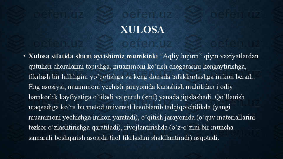   XULOSA
•
Xulosa sifatida shuni aytishimiz mumkinki  “Aqliy hujum” qiyin vaziyatlardan 
qutulish choralarini topishga, muammoni ko’rish chegarasini kengaytirishga, 
fikrlash bir hilliligini yo’qotishga va keng doirada tafakkurlashga imkon beradi. 
Eng asosiysi, muammoni yechish jarayonida kurashish muhitidan ijodiy 
hamkorlik kayfiyatiga o’tiladi va guruh (sinf) yanada jipslashadi. Qo’llanish 
maqsadiga ko’ra bu metod universal hisoblanib tadqiqotchilikda (yangi 
muammoni yechishga imkon yaratadi), o’qitish jarayonida (o’quv materiallarini 
tezkor o’zlashtirishga qaratiladi), rivojlantirishda (o’z-o’zini bir muncha 
samarali boshqarish asosida faol fikrlashni shakllantiradi) asqotadi. 