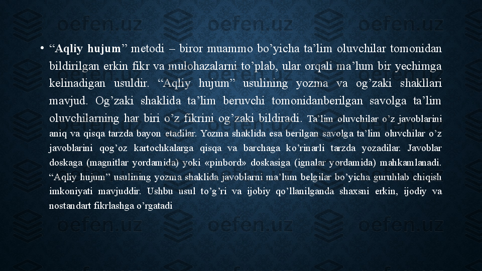 •
“ Aqliy  hujum ”  metodi  –  biror  muammo  bo’yicha  ta’lim  oluvchilar  tomonidan 
bildirilgan  erkin  fikr  va  mulohazalarni  to’plab,  ular  orqali  ma’lum  bir  yechimga 
kelinadigan  usuldir.  “Aqliy  hujum”  usulining  yozma  va  og’zaki  shakllari 
mavjud.  Og’zaki  shaklida  ta’lim  beruvchi  tomonidanberilgan  savolga  ta’lim 
oluvchilarning  har  biri  o’z  fikrini  og’zaki  bildiradi.  Ta’lim  oluvchilar  o’z  javoblarini 
aniq  va  qisqa  tarzda  bayon  etadilar.  Yozma  shaklida  esa  berilgan  savolga  ta’lim  oluvchilar  o’z 
javoblarini  qog’oz  kartochkalarga  qisqa  va  barchaga  ko’rinarli  tarzda  yozadilar.  Javoblar 
doskaga  (magnitlar  yordamida)  yoki  «pinbord»  doskasiga  (ignalar  yordamida)  mahkamlanadi. 
“Aqliy  hujum”  usulining  yozma  shaklida  javoblarni  ma’lum  belgilar  bo’yicha  guruhlab  chiqish 
imkoniyati  mavjuddir.  Ushbu  usul  to’g’ri  va  ijobiy  qo’llanilganda  shaxsni  erkin,  ijodiy  va 
nostandart fikrlashga o’rgatadi 