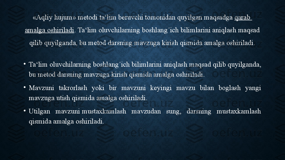 «Aqliy hujum» metodi ta‘lim beruvchi tomonidan quyilgan maqsadga  qarab  
amalga   oshiriladi .  Ta‘lim oluvchilarning boshlang´ich bilimlarini aniqlash maqsad 
qilib quyilganda, bu metod darsning mavzuga kirish qismida amalga oshiriladi.
•
Ta‘lim oluvchilarning boshlang´ich bilimlarini aniqlash	
 maqsad qilib quyilganda, 
bu metod darsning mavzuga kirish qismida amalga oshiriladi. 
•
Mavzuni  takrorlash  yoki  bir  mavzuni  keyingi  mavzu  bilan  boglash  yangi 
mavzuga utish qismida amalga oshiriladi. 
•
Utilgan  mavzuni	
 mustaxkamlash  mavzudan  sung,  darsning  mustaxkamlash 
qismida amalga oshiriladi. 