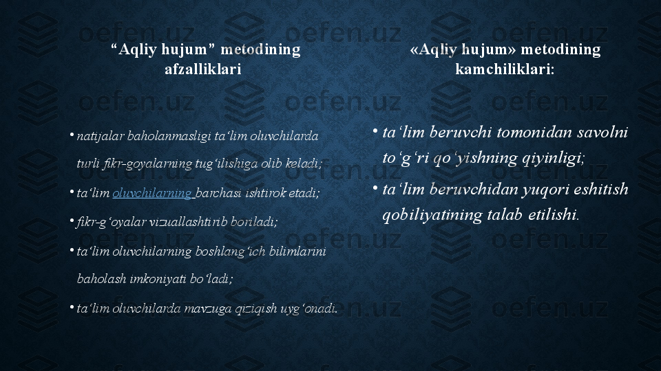   “ Aqliy hujum” metodining 
afzalliklari
•
natijalar baholanmasligi ta‘lim oluvchilarda 
turli fikr-goyalarning tug‘ilishiga olib keladi;
•
ta‘lim  oluvchilarning   barchasi ishtirok etadi;
•
fikr-g‘oyalar vizuallashtirib boriladi;
•
ta‘lim oluvchilarning boshlang‘ich bilimlarini 
baholash imkoniyati bo‘ladi;
•
ta‘lim oluvchilarda mavzuga qiziqish uyg‘onadi. «Aqliy hujum» metodining 
kamchiliklari:
•
ta‘lim beruvchi tomonidan savolni 
to‘g‘ri qo‘yishning qiyinligi;
•
ta‘lim beruvchidan yuqori eshitish 
qobiliyatining talab etilishi. 