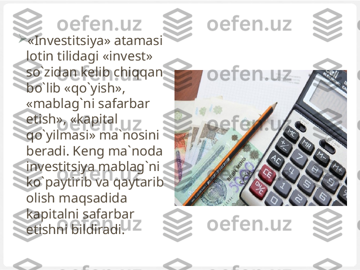 
«Investitsiya» atamasi 
lotin tilidagi «invest» 
so`zidan kelib chiqqan 
bo`lib «qo`yish», 
«mablag`ni safarbar 
etish», «kapital 
qo`yilmasi» ma`nosini 
beradi. Keng ma`noda 
investitsiya mablag`ni 
ko`paytirib va qaytarib 
olish maqsadida 
kapitalni safarbar 
etishni bildiradi. 