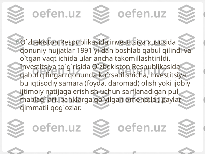 
O`zbekiston Respublikasida investitsiya xususida 
qonuniy hujjatlar 1991 yildan boshlab qabul qilindi va 
o`tgan vaqt ichida ular ancha takomillashtirildi. 
Investitsiya to`g`risida O`zbekiston Respublikasida 
qabul qilingan qonunda ko`rsatilishicha, investitsiya 
bu iqtisodiy samara (foyda, daromad) olish yoki ijobiy 
ijtimoiy natijaga erishish uchun sarflanadigan pul 
mablag`lari, banklarga qo`yilgan omonatlar, paylar, 
qimmatli qog`ozlar. 