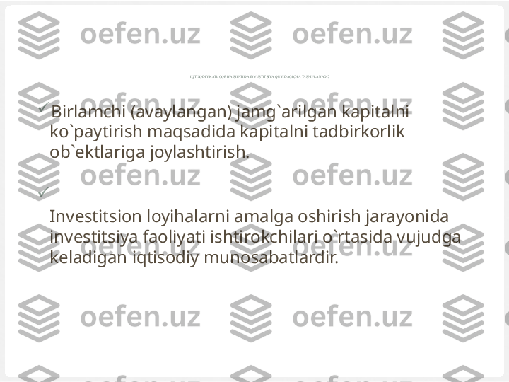 IQTISODIY KATEGORIYA SIFATIDA INVESTITSIYA QUYIDAGICHA TASNIFLANADI :

Birlamchi (avaylangan) jamg`arilgan kapitalni 
ko`paytirish maqsadida kapitalni tadbirkorlik 
ob`ektlariga joylashtirish.

Investitsion loyihalarni amalga oshirish jarayonida 
investitsiya faoliyati ishtirokchilari o`rtasida vujudga 
keladigan iqtisodiy munosabatlardir. 