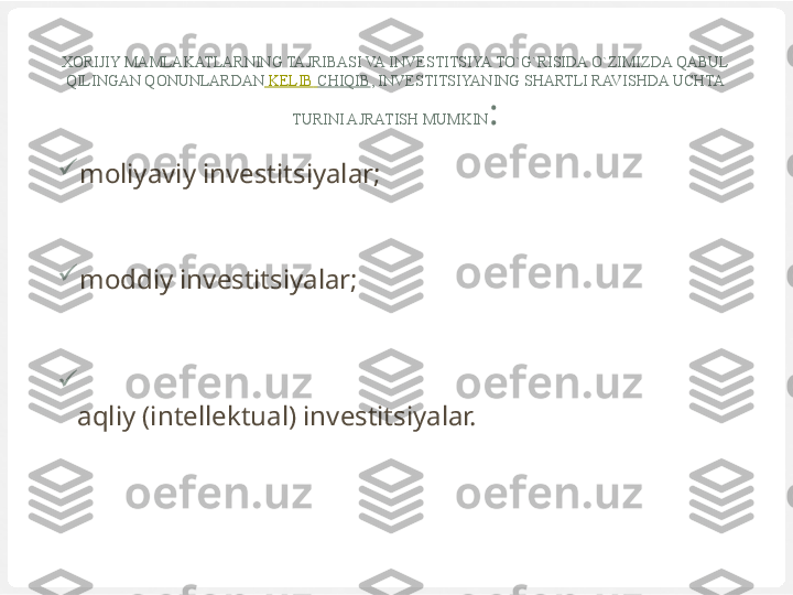 XORIJIY MAMLAKATLARNING TAJRIBASI VA INVESTITSIYA TO`G`RISIDA O`ZIMIZDA QABUL 
QILINGAN QONUNLARDAN   KELIB   CHIQIB , INVESTITSIYANING SHARTLI RAVISHDA UCHTA 
TURINI AJRATISH MUMKIN :

moliyaviy investitsiyalar;

moddiy investitsiyalar;

aqliy (intellektual) investitsiyalar. 