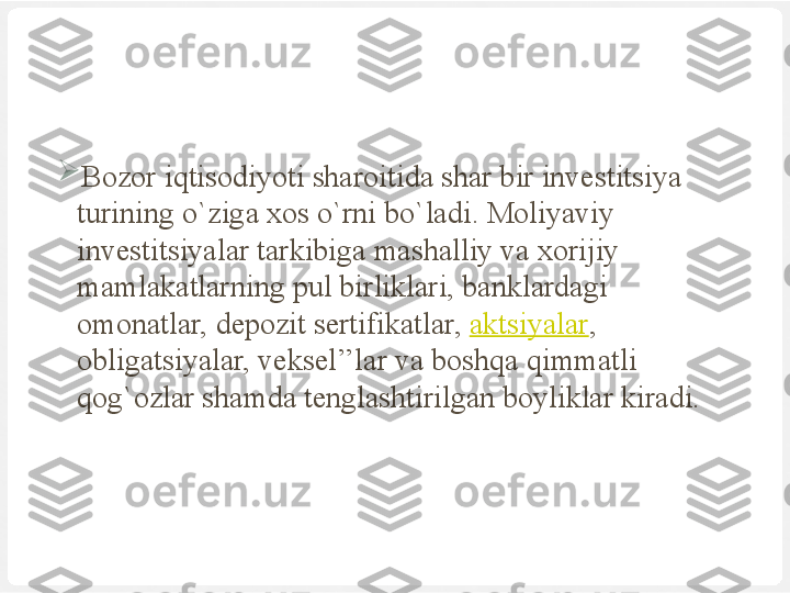 
Bozor iqtisodiyoti sharoitida shar bir investitsiya 
turining o`ziga xos o`rni bo`ladi. Moliyaviy 
investitsiyalar tarkibiga mashalliy va xorijiy 
mamlakatlarning pul birliklari, banklardagi 
omonatlar, depozit sertifikatlar,  aktsiyalar , 
obligatsiyalar, veksel’’lar va boshqa qimmatli 
qog`ozlar shamda tenglashtirilgan boyliklar kiradi. 