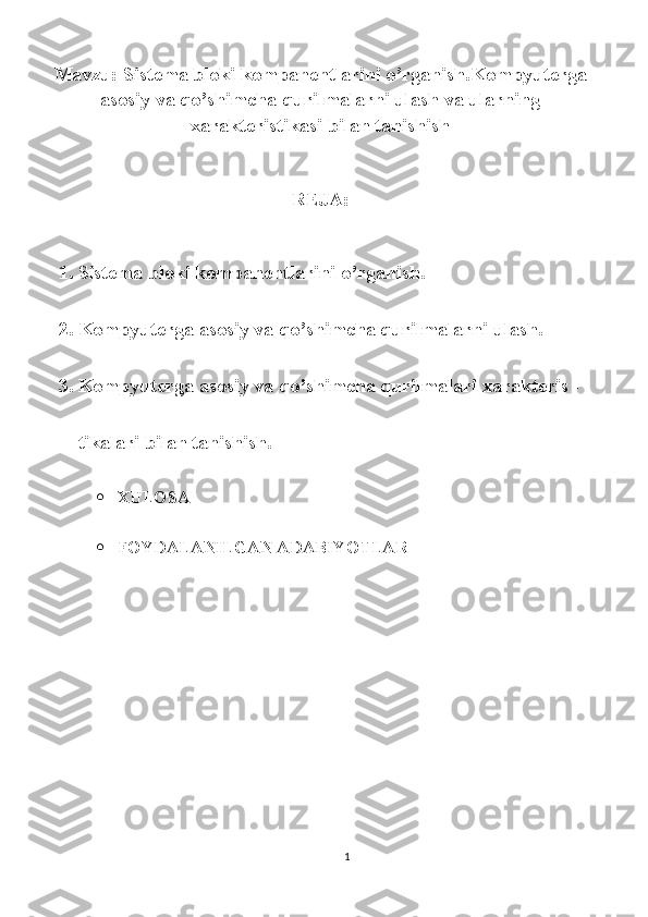 Mavzu: Sistema bloki kompanentlarini o’rganish.Kompyuterga
asosiy va qo’shimcha qurilmalarni ulash va ularning
xarakteristikasi bilan tanishish
REJA:
1. Sistema bloki kompanentlarini o’rganish.
2. Kompyuterga asosiy va qo’shimcha qurilmalarni ulash.
3. Kompyuterga asosiy va qo’shimcha qurilmalari xarakteris -
tikalari bilan tanishish.
 XULOSA
 FOYDALANILGAN ADABIYOTLAR
1 