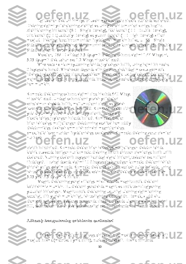                     Egiluvchan disk uni himoya qiluvchi maxsus qattiq plastik qutilarda saqlanadi. 
Diskning sig'imi yo'lchalarning zichligi va uning ishchi tomonlari soniga bog'liq. 
Zichliklarning bir karrali (SD - Single Density), ikki karrali (DD- Double Density), 
to'rt karrali (QD-Quadruply Density) va yuqori darajali (HD-High Density) xillari 
mavjud. Diskning faqat bir tomonidan foydalanish mumkin bo'lsa, u - SS - Single 
Sided belgi bilan va diskning, ikki tomonini ishlatish imkoniyati bo'lsa - DS - Double 
Sided belgilari bilan tamg'alanadi.
                    Masalan, DS/HD xildagi 3.5 dyuymli diskning axborot sig'imi 1.44 Mbayt ni, 
5.25 dyuymli disk uchun esa 1.2 Mbayt ni tashkil etadi.
                    Vinchesterlar   kompyuterning ichida joylashgan bo'lib, uning hajmi bir necha 
Gbaytgacha boradi. Vinchester deganda silindrsimon shaklidagi maxsus germetik 
idishga joylashtirilgan bir o'qqa mustahkamlangan ustma-ust joylashgan disklarning 
majmuini tushuniladi. Kompyuter ichida birdaniga bir necha vinchesterlar joylashishi 
ham mumkin.
Kompakt disklarning axborot sig'imi o'rta hisobda 640 Mbayt
ni tashkil etadi. Undagi axborotlarni yozish yo'lchalari
spiralsimon shaklda bo'lib, ma`lumotlarni o'qish va yozish
lazer nuri ko'magida amalga oshiriladi. Kompakt disklar oltin
yoki alyuminiy qotishmalaridan tayyorlanib, doirasimon
plastik ichiga joylangan holatda bo'ladi. Kompakt disklar
bilan ishlashga mo'ljallangan diskdonning vazifasi ham oddiy
diskdonnikiga o'xshash ammo ish prinsipi magnitlanishga
emas, balki lazer nuridan foydalanishga asoslangan. Kompakt diskning zarur qismlari
nur berib
qizitib bo'rttiriladi. Kompakt disklar bilan ishlashga mo'ljallangan diskdon ichida 
kichik quvvatda berilgan nur kompakt diskning bo'rtib chiqqan qismlariga borib urilib
akslanadi. Nurning akslanib qaytgani haqidagi signal birlarni, teskarisi esa nollarni 
ifodalaydi. Hozirgi davrda sig'imi 10 Gbaytgacha boradigan kompakt disklarni ishlab 
chiqish yo'lga qo'yilmoqda. Kompakt disklarda axborot saqlash qulay bo'lsada, uning 
ish tezligi vinchesternikiga qaraganda sekindir. Ushbu disklarning diametrlari ham 
5.25 yoki 3.5 dyuymlik bo'ladi.
                    Magnit disklarning yangi xillariga misol sifatida magnitooptik disklarni 
keltirishimiz mumkin. Bu disklarni yaratishda magnit va optik texnologiyaning 
yutuqlari birlashgan. Magnitooptik disklarning ustunligi ularning sig'imlarining 
kattaligi, olib yurish mumkinligi, ish tezligining kattaligidir. Demak, xuddi shu 
diametrli egiluvchan disklarga qaraganda o'rtacha olganda ularning sig'imlari hajmi 
300, axborotlarni o'qish yoki yozish tezligi esa 10 barobardan ham ortiq kattadir.
3.Shaxsiy kompyuterning qo'shimcha qurilmalari
                      Printer   - ma`lumotlarni qog'ozga chiqarish qurilmasi. Printerlarning uch xili 
mavjud: bosma (matritsa-o'yma qolip), purkovchi, lazerli. Bosma printerda 
10 