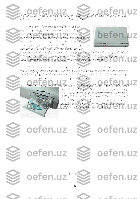 ma`lumotlarni magnit tasmalarga juda tez ko'chirishni tashkil etadi. Magnit lentalar 
sifatida audio yoki video tasmalardan foydalaniladi.
                      Modem   - kompyuter signallarini telefon
signallariga aylantiruvchi va aksincha telefon
signallarini kompyuter signallariga aylantirishni
ta`minlovchi maxsus qurilma. Demak, modem telefon
tarmoqlari orqali kompyuterlarni o'zaro bog'lash
imkoniyatini yaratib berar ekan. Modem kompyuterda
o'zgarmas tok orqali hosil qilingan signallarni turli
chastotali tovush signallarining kombinatsiyasiga aylantiradi va shu jarayonni teskari 
tartibda ham bajaradi. Bu esa yakka kompyuterdan foydalanganga qaraganda, ancha 
katta hajmdagi axborot bilan ishlash imkoniyatlarini ochib beradi.
                    Soundblaster   - axborot saqlagichlarga yozilgan raqamli audioaxborotni 
tovushlarga aylantirib beruvchi qurilma. Soundblaster qurilmasining chiqish qismiga 
ovoz kuchaytirgich yoki ovoz kolonkalarini ulash mumkin, bu bilan kompyuterning 
multimedia imkoniyatlarini to'liq namoyon etishga yo'l ochiladi.
Multimedia   - matn, tovushli ma`lumotlarni, tabiiy va grafik tasvirlarni birlashtiruvchi
axborot texnologiyasi. Multimedia uchun zamonaviy 
CD - ROM texnologiyalar taqdimnomasi ilk marta 
1987 yili Sietldagi konferensiyada (Second Microsoft 
CD - ROM Conference) bo'lib o'tdi va bu sana video 
va audioaxborotli to'laqonli multimedianing paydo 
bo'lishining boshlanishi deb hisoblanadi.
XULOSA:
12 