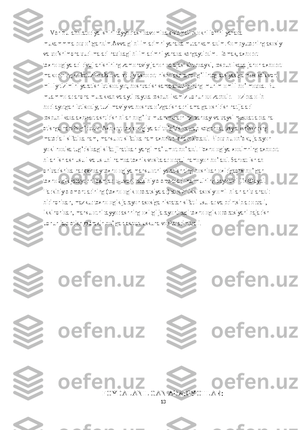     Men bu laboratoriya ishini tayyorlash davomida sistemali blokni ichini yanada 
mukammmalroq o’rgandim.Avvalgi bilimlarimni yanada mutahkamladim.Kompyuterning asosiy
va qo’shimcha qurilmalari haqidagi bilimlarimni yanada kengaytirdim.   Demak, axborot 
texnologiyalari rivojlanishining zamonaviy jahon darajasi shundayki, respublikada jahon axborot
makonining infratuzilmalari va milliy axborot-hisoblash tarmog’i integratsiyasiga mos keluvchi 
milliy tizimini yaratish iqtisodiyot, boshqarish samaradorligining muhim omili bo’lmoqda. Bu 
muammolar ancha murakkab va ayti paytda respublikamiz uchun dolzarbdir. Hozirda olib 
borilayotgan iqtisodiy, tuzilmaviy va boshqa o’zgarishlarni amalga oshirish natijalari 
respublikada axborotlashtirish bilan bog’liq muammolarning qanday va qaysi muddatlarda hal 
etishga ham bog’liqdir. Axborot texnologiyalari to’g’risida gap ketganda, qayta ishlashning 
materiali sifatida ham, mahsulot sifatida ham axborot ishtirok etadi. Biroq bu ob’ekt, jarayon 
yoki hodisa tug’risidagi sifat jihatidan yangi ma’lumot bo’ladi. Texnologiya xodimning axborot 
bilan ishlash usuli va uslubi hamda texnik vositalar orqali namoyon bo’ladi. Sanoat ishlab 
chiqarishida har qanday texnologiya mahsulotni yaratishning boshidan oxirigacha bo’lgan 
texnologik jarayonni qamrab oluvchi tarkibiy elementlari majmuining bayonini ifodalaydi. 
Tarkibiy elementlarining (texnologik operatsiyalar) tarkibi ikki asosiy omil bilan aniqlanadi: 
birinchidan, mazkur texnologik jarayon asosiga nisbatan sifatli usullar va printsiplar orqali, 
ikkinchidan, mahsulotni tayyorlashning oxirgi jarayonidagi texnologik operatsiyani bajarish 
uchun jalb etish mumkin bo’lgan asbob-uskuna vositalari orqali.
FOYDALANILGAN ADABIYOTLAR:
13 