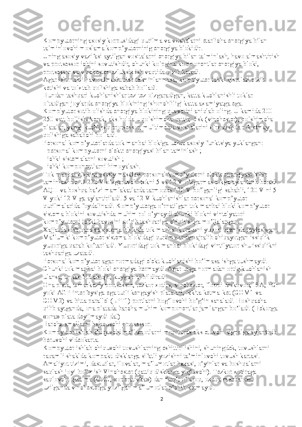Kompyuterning asosiy korpusidagi qurilma va vositalarni etarlicha energiya bilan 
ta`minlovchi moslama komp’yuterninig energiya blokidir.
Uning asosiy vazifasi aytilgan vositalarni energiya bilan ta`minlash, havo almashtirish
va protsessor ichini sovutishdir, chunki ko`pgina komponentlar energiya bloki, 
protsessor va vinchester uzluksiz ish vaqtida qizib ketadi.
Agar ishonchli havo almashtirish ta`minlanmasa, komp'yuter ichki qismlari qizib 
ketishi va to`xtab qolishiga sabab bo`ladi.
Bundan tashqari kuchlanishlar tez-tez o`zgaradigan, katta kuchlanishli toklar 
o`tadigan joylarda energiya blokining ishonchliligi katta axamiyatga ega.
Komp'yuter sotib olishda energiya blokining quvvatini aniqlab oling. U kamida 200-
250 vatt bo`lishi kerak, aks holda u qo`shimcha qattiq disk (vinchester), qo`shimcha 
platalar, yangi kuchliroq protsessor, mul'timedia vositalarini o`rnatishda tok etmay 
qolishiga sababchi bo`ladi.
Personal komp’yuterlarda tok manbai blokiga uchta asosiy funktsiya yuklangan:
- personal kompyuterni elektr energiyasi bilan taminlash ;
- ichki sistemalarni sovutish ;
- ichki komponentlarni himoyalash.
Tok manbai blokini asosiy masalasi personal komp’yuterni elektr energiyasi bilan 
taminlashdir. U 220 V o’zgaruvchi tokni 5 va 12 V o’zgarmas tokga aylantirib beradi.
AQH va boshqa ba’zi mamlakatlarda tarmoqda 120 V bo’lganligi sababli, 120 V ni 5 
V yoki 12 V ga aylantiriladi. 5 va 12 V kuchlanishlar personal komp’yuter 
qurilmalarida foydalinadi. Komp’yuterga o’rnatilgan tok manbai bloki komp’yuter 
sistema blokini sovutishda muhim rol o’ynaydi chunki blokni vintelyatori 
komp’yuterni ichki havosini so’rib tashqariga chiqirishga mo’ljalangan.
Xajjatda olib qaralsa sistema blokida tok manbai korpusni yuqori qismida joylashgan. 
Ma’lumki komp’yuter sistema blokidagi qurilmalardan ajralib chiqayotgan issiqlik 
yuqoriga qarab ko’tariladi. Yuqoridagi tok manbai blokidagi vintilyator shu issiqlikni 
tashqariga uzatadi.
Personal komp’yuter agar normadagi elekt kuchlanishi bo’lmasa ishga tushmaydi. 
Chunki tok manbai bloki energiya bermaydi. Agar unga normadan ortiq kuchlanish 
ulansa, undan hid chiqib, kuyganini bildiradi.
Ona plata, u markaziy protsessor, tezkor xotira, vinchester, floppi-diskovod, ISA, PCI 
yoki AGP interfeysiga ega turli kengayish platalari, ikkita ketma-ket (COM1 va 
COM2) va bitta parallel (LPT1) portlarni bog‘lovchi bo‘g‘in sanaladi. Boshqacha 
qilib aytganda, ona platada barcha muhim komponentlar jamlangan bo‘ladi. (Bekorga 
«ona» plata deyilmaydi-da!)
Barcha amallarni bajaruvchi protsessor.
Kompyuter ishlab chiquvchi ma’lumotlarni monitorda aks etuvchi signalga aylantirib 
beruvchi videokarta.
Kompyuter ishlab chiquvchi tovushlarning eshittirilishini, shuningdek, tovushlarni 
raqamli shaklda kompakt-disklarga sifatli yozishni ta’minlovchi tovush kartasi.
Amaliyot tizimi, dasturlar, ilovalar, ma’lumotlar bazasi, o‘yinlar va boshqalarni 
saqlash joyi bo‘lmish Vinchester (qattiq disklarga yig‘uvchi). Tezkor xotiraga 
saqlovchi qurilma (OZU, «operativka») dan farqli o‘laroq, ozuqa manbaidan 
uzilganda vinchesterga yozilgan ma’lumotlar o‘chib ketmaydi.
2 