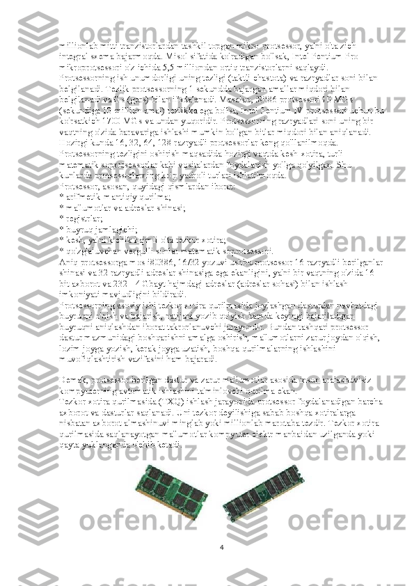 millionlab mitti tranzistorlardan tashkil topgan mikro-protsessor, ya'ni o'ta zich 
integral sxema bajarmoqda. Misol sifatida ko'radigan bo'lsak, Intel Pentium Pro 
mikroprotsessori o'z ichida 5,5 milliondan ortiq tranzistorlarni saqlaydi.
Protsessorning ish unumdorligi uning tezligi (taktli chastota) va razryadlar soni bilan 
belgilanadi. Tezlik protsessorning 1 sekundda bajargan amallar miqdori bilan 
belgilanadi va Gs (gers) bilan ifodalanadi. Masalan, i8086 protsessori 10 MGs 
(sekundiga 10 million amal) tezlikka ega bo'lsa, Intel Pentium IV protsessori uchun bu
ko'rsatkich 1700 MGs va undan yuqoridir. Protsessorning razryadlari soni uning bir 
vaqtning o'zida baravariga ishlashi mumkin bo'lgan bitlar miqdori bilan aniqlanadi. 
Hozirgi kunda 16, 32, 64, 128 razryadli protsessorlar keng qo'llanilmoqda. 
Protsessorning tezligini oshirish maqsadida hozirgi vaqtda kesh-xotira, turli 
matematik soprotsessorlar kabi vositalardan foydalanish yo'lga qo'yilgan. Shu 
kunlarda protsessorlarning ko'p yadroli turlari ishlatilmoqda.
Protsessor, asosan, quyidagi qismlardan iborat:
* arifmetik-mantiqiy qurilma;
* ma'lumotlar va adreslar shinasi;
* registrlar;
* buyruq jamlagichi;
* kesh, ya'ni kichik hajmli o'ta tezkor xotira;
* qo'zg'aluvchan vergulli sonlar matematik soprotsessori.
Aniq protsessorga mos i80386, 16/32 yozuvi ushbu protsessor 16 razryadli berilganlar
shinasi va 32 razryadli adreslar shinasiga ega ekanligini, ya'ni bir vaqtning o'zida 16 
bit axborot va 232= 4 Gbayt hajmdagi adreslar (adreslar sohasi) bilan ishlash 
imkoniyati mavjudligini bildiradi.
Protsessorning asosiy ishi tezkor xotira qurilmasida joylashgan dasturdan navbatdagi 
buyruqni o'qish va bajarish, natijani yozib qo'yish hamda keyingi bajariladigan 
buyruqni aniqlashdan iborat takrorlanuvchi jarayondir. Bundan tashqari protsessor 
dastur mazmunidagi boshqarishni amalga oshirish, ma'lumotlarni zarur joydan o'qish, 
lozim joyga yozish, kerak joyga uzatish, boshqa qurilmalarning ishlashini 
muvofiqlashtirish vazifasini ham bajaradi.
Demak, protsessor berilgan dastur va zarur ma'lumotlar asosida inson aralashuvisiz 
kompyuterning avtomatik ishlashini ta'minlovchi qurilma ekan.
Tezkor xotira qurilmasida (TXQ) ishlash jarayonida protsessor foydalanadigan barcha
axborot va dasturlar saqlanadi. Uni tezkor deyilishiga sabab boshqa xotiralarga 
nisbatan axborot almashinuvi minglab yoki millionlab marotaba tezdir. Tezkor xotira 
qurilmasida saqlanayotgan ma'lumotlar kompyuter elektr manbaidan uzilganda yoki 
qayta yuklanganda o'chib ketadi.
4 