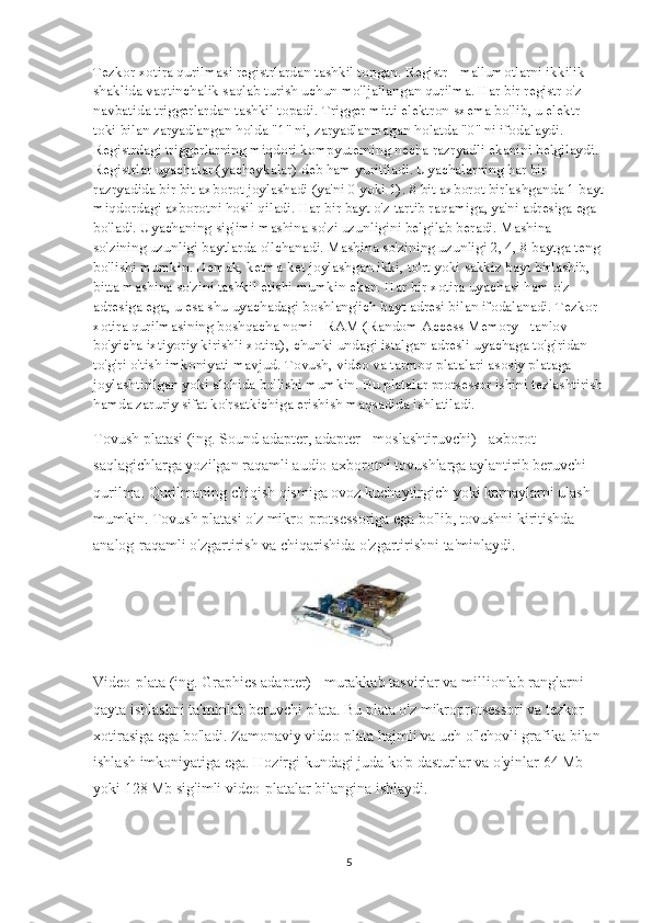 Tezkor xotira qurilmasi registrlardan tashkil topgan. Registr - ma'lumotlarni ikkilik 
shaklida vaqtinchalik saqlab turish uchun mo'ljallangan qurilma. Har bir registr o'z 
navbatida triggerlardan tashkil topadi. Trigger mitti elektron sxema bo'lib, u elektr 
toki bilan zaryadlangan holda "1" ni, zaryadlanmagan holatda "0" ni ifodalaydi. 
Registrdagi triggerlarning miqdori kompyuterning necha razryadli ekanini belgilaydi. 
Registrlar uyachalar (yacheykalar) deb ham yuritiladi. Uyachalarning har bir 
razryadida bir bit axborot joylashadi (ya'ni 0 yoki 1). 8 bit axborot birlashganda 1 bayt
miqdordagi axborotni hosil qiladi. Har bir bayt o'z tartib raqamiga, ya'ni adresiga ega 
bo'ladi. Uyachaning sig'imi mashina so'zi uzunligini belgilab beradi. Mashina 
so'zining uzunligi baytlarda o'lchanadi. Mashina so'zining uzunligi 2, 4, 8 baytga teng 
bo'lishi mumkin. Demak, ketma-ket joylashgan ikki, to'rt yoki sakkiz bayt birlashib, 
bitta mashina so'zini tashkil etishi mumkin ekan. Har bir xotira uyachasi ham o'z 
adresiga ega, u esa shu uyachadagi boshlang'ich bayt adresi bilan ifodalanadi. Tezkor 
xotira qurilmasining boshqacha nomi - RAM (Random Access Memory - tanlov 
bo'yicha ixtiyoriy kirishli xotira), chunki undagi istalgan adresli uyachaga to'g'ridan-
to'g'ri o'tish imkoniyati mavjud. Tovush, video va tarmoq platalari asosiy plataga 
joylashtirilgan yoki alohida bo'lishi mumkin. Bu platalar protsessor ishini tezlashtirish
hamda zaruriy sifat ko'rsatkichiga erishish maqsadida ishlatiladi.
Tovush platasi (ing. Sound adapter, adapter - moslashtiruvchi) - axborot 
saqlagichlarga yozilgan raqamli audio-axborotni tovushlarga aylantirib beruvchi 
qurilma. Qurilmaning chiqish qismiga ovoz kuchaytirgich yoki karnaylarni ulash 
mumkin. Tovush platasi o'z mikro-protsessoriga ega bo'lib, tovushni kiritishda 
analog-raqamli o'zgartirish va chiqarishida o'zgartirishni ta'minlaydi.
Video-plata (ing. Graphics adapter) - murakkab tasvirlar va millionlab ranglarni 
qayta ishlashni ta'minlab beruvchi plata. Bu plata o'z mikroprotsessori va tezkor 
xotirasiga ega bo'ladi. Zamonaviy video-plata hajmli va uch o'lchovli grafika bilan 
ishlash imkoniyatiga ega. Hozirgi kundagi juda ko'p dasturlar va o'yinlar 64 Mb 
yoki 128 Mb sig'imli video-platalar bilangina ishlaydi.
5 