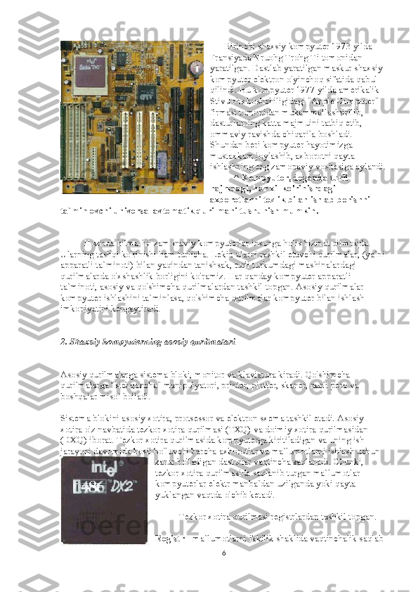             Birinchi shaxsiy kompyuter 1973 yilda 
Fransiyada Nruohg Trohg Ti tomonidan 
yaratilgan. Dastlab yaratilgan maskur shaxsiy 
kompyuter elektron o'yinchoq sifatida qabul 
qilindi. Bu kompyuter 1977 yilda amerikalik 
Stiv Jobs boshchiligidagi "Apple Computer" 
firmasi tomonidan mukammallashtirilib, 
dasturlarning katta majmuini tatbiq etib, 
ommaviy ravishda chiqarila boshladi. 
Shundan beri kompyuter hayotimizga 
mustaxkam joylashib, axborotni qayta 
ishlashning eng zamonaviy vositasiga aylandi.
                    ^   Kompyuter, deganda turli 
hajmdagi, har xil ko'rinishdagi 
axborotlarni tezlik bilan ishlab berishni 
ta`minlovchi universal avtomatik qurilmani tushunish mumkin.
                    Hozirda hilma-hil zamonaviy kompyuterlar insonga holis hizmat qilmoqda. 
Ularning tashqi ko'rinishi ham turlicha. Lekin ularni tashkil etuvchi qurilmalar, (ya`ni 
apparatli ta`minoti) bilan yaqindan tanishsak, turli turkumdagi mashinalardagi 
qurilmalarda o'xshashlik borligini ko'ramiz. Har qanday kompyuter apparatli 
ta`minoti, asosiy va qo'shimcha qurilmalardan tashkil topgan. Asosiy qurilmalar 
kompyuter ishlashini ta`minlasa, qo'shimcha qurilmalar kompyuter bilan ishlash 
imkoniyatini kengaytiradi.
2. Shaxsiy kompyuterning asosiy qurilmalari
Asosiy qurilmalarga sistema bloki, monitor va klaviatura kiradi. Qo'shimcha 
qurilmalarga "sichqoncha" manipulyatori, printer, plotter, skaner, nurli pero va 
boshqalar misol bo'ladi.
Sistema blokini asosiy xotira, protsessor va elektron sxema tashkil etadi. Asosiy 
xotira o'z navbatida tezkor xotira qurilmasi (TXQ) va doimiy xotira qurilmasidan 
(DXQ) iborat. Tezkor xotira qurilmasida kompyuterga kiritiladigan va uning ish 
jarayoni davomida hosil bo'luvchi barcha axborotlar va ma`lumotlarni ishlash uchun 
zarur bo'ladigan dasturlar vaqtincha saqlanadi. Chunki, 
tezkor xotira qurilmasida saqlanib turgan ma`lumotlar 
kompyuterlar elektr manba`dan uzilganda yoki qayta 
yuklangan vaqtda o'chib ketadi.
                    Tezkor xotira qurilmasi registrlardan tashkil topgan.
Registr   - ma`lumotlarni ikkilik shaklida vaqtinchalik saqlab 
6 