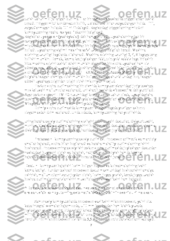 turish uchun mo'ljallangan qurilma. Har bir registr o'z navbatida triggerlardan tashkil 
topadi. Trigger mitti kondensator bo'lib, u elektr toki bilan zaryadlangan holda - "1", 
zaryadlanmagan holatda "0" ni ifodalaydi. Registrdagi triggerlarning miqdori 
kompyuterning necha   razryadli   ekanini belgilaydi. 
Registrlar   uyachalar   (yacheykalar) deb ham yuritiladi. Uyachalarning har bir 
razryadida bir bit axborot joylashadi, ya`ni 0 yoki 1. 8 bit axborot birlashganda 1 bayt
miqdordagi axborotni hosil qiladi. Har bir bayt o'z tartib raqamiga, ya`ni   adresiga   ega
bo'ladi. Uyachaning sig'imi   mashina so'zi   uzunligini belgilab beradi. Mashina 
so'zining uzunligi baytlarda o'lchanadi. Mashina so'zining uzunligi 2, 4, 8 baytga teng
bo'lishi mumkin. Demak, ketma-ket joylashgan ikki, to'rt yoki sakkiz bayt birlashib 
bitta mashina so'zini tashkil etishi mumkin ekan. Har bir xotira uyachasi ham o'z 
adresiga ega, u esa shu uyachadagi boshlang'ich bayt adresi bilan ifodalanadi. Tezkor 
xotira qurilmasining boshqacha nomi - RAM (Random Access Memory - tanlov 
bo'yicha istagan qismiga o'tish mumkin bo'lgan xotira), chunki undagi bor, istagan 
adresli uyachaga to'g'ridan-to'g'ri o'tish imkoniyati mavjud.
                     Tezkor xotira qurilmasining bir qismida kompyuter ekranidagi joriy tasvirga 
mos keluvchi ma`lumotlar saqlanadi, uni shartli ravishda   videoxotira   deb yuritiladi. 
Agar tezkor xotirani IBM PC rusumidagi kompyuterlar uchun olsak, u quyidagicha 
taqsimlanadi: dastlabki 640 Kbayti foydalanuvchi dasturlari va ma`lumotlar uchun, 1 
Mbaytgacha bo'lgan qismi sistemali foydalanish uchun.
                    Doimiy xotira qurilmasida kompyuter ishlagan paytda yozilgan axborot 
o'zgarmasdan doim saqlanadi. Unda odatda, kompyuterning har yoqilishida
uning barcha asosiy qurilmalarining sozligini tekshiruvchi dasturlar, diskyurituvchi, 
monitor, klaviatura qurilmalarining ishini boshqaruvchi dasturlar, operatsion sistema 
diskning qaysi joyida joylashganligi haqidagi axborotlar joylashgan bo'ladi.
                    Protsessor   - kompyuterning asosiy qurilmasi. Protsessor arifmetik va mantiqiy 
amallar bajaradi, xotira bilan bog'lanadi va barcha mahalliy qurilmalarning ishini 
boshqaradi. Protsessorning asosiy ishi tezkor xotira qurilmasida joylashgan dasturdan 
navbatdagi buyruqni o'qish va bajarish, natijani yozib qo'yish hamda keyingi 
bajariladigan buyruqni aniqlashdan iborat takrorlanuvchi jarayon.
  Dastur   - kompyuter bajarishi lozim bo'lgan buyruq va ko'rsatmalarining izchil 
ketma-ketligi. Bundan tashqari protsessor dastur mazmunidagi boshqarishni amalga 
oshirish, ma`lumotlarni zarur joydan o'qish, lozim joyga yozish, kerak joyga uzatish 
boshqa qurilmalarning izlanishini muvofiqlashtirish vazifasini ham bajaradi.
^   Demak, protsessor berilgan dastur va zarur malumotlar asosida odam 
aralashuvisiz kompyuterning avtomatik ishlashini ta`minlovchi qurilma ekan.
                    Zamonaviy kompyuterlarda protsessor vazifasini mikroprotsessor, ya`ni o'ta 
katta integral sxemalar bajarmoqda, u 10 mm kvadratdan ham kichik yuzada 
joylashgan yagona yarim o'tkazgichli kristalda (kremniy yoki germaniy) joylashgan 
millionlab mitti tranzistorlardan tashkil topadi. Misol sifatida ko'radigan bo'lsak, Intel 
Pentium Pro mikroprotsessori o'z ichida 5,5 milliondan ortiq tranzistorlarni saqlaydi.
7 