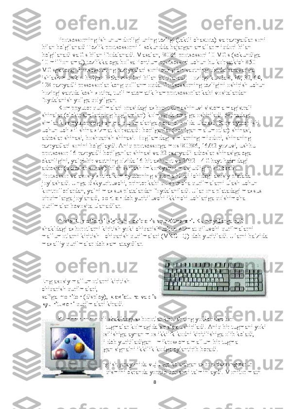                     Protsessorning ish unumdorligi uning tezligi (taktli chastota) va razryadlar soni 
bilan belgilanadi Tezlik protsessorni 1 sekundda bajargan amallar miqdori bilan 
belgilanadi va Gs bilan ifodalanadi. Masalan, i8086 protsessori 10 MGs (sekundiga 
10 million amal) tezlikka ega bo'lsa Pentium protsessori uchun bu ko'rsatkich 850 
MGsga teng. Protsessorning razryadlari soni uning bir vaqtning o'zida baravariga 
ishlash mumkin bo'lgan bitlar miqdori bilan aniqlanadi. Hozirgi kunda 8, 16, 32, 64, 
128 razryadli prssessorlar keng qo'llanmoqda. Protsessorning tezligini oshirish uchun 
hozirgi vaqtda kesh-xotira, turli matematik hamprotsessorlar kabi vositalardan 
foydalanish yo'lga qo'yilgan.
                    Komppyuter qurilmalari orasidagi axborot almashinuvi sistema magistrali - 
shinalar (elektr simlarining bog'lamlari) ko'magida amalga oshiriladi. Shinadagi 
simlar kompyuterning hamma qurilmalariga parallel holda ulanadi. Kompyuter ishi 
uchun uch xil shina xizmat ko'rsatadi: berilganlar (berilgan malumotlar) shinasi, 
adreslar shinasi, boshqarish shinasi. Bog'lamdagi simlarning miqdori, shinaning 
razryadlari sonini belgilaydi. Aniq protsessorga mos i80386, 16/32 yozuvi, ushbu 
protsessor 16 razryadli berilganlar shinasi va 32 razryadli adreslar shinasiga ega 
ekanligini, ya`ni bir vaqtning o'zida 16 bit axborot va 2^32= 4 Gbayt hajmdagi 
adreslar (adreslar sohasi) bilan ishlash imkoniyatini mavjudligini bildiradi.
Protsessor va asosiy xotira kompyuterning sistema bloki ichidagi asosiy platada 
joylashadi. Unga diskyurituvchi, printer kabi qo'shimcha qurilmalarni ulash uchun 
kontrollerlardan, ya`ni maxsus platalardan foydalaniladi. Ular ona platadagi maxsus 
qirqimlarga joylanadi,   portlar   deb yuritiluvchi ikkinchi uchlariga qo'shimcha 
qurilmalar bevosita ulanadilar.
                    ^   Ma`lumotlarni kiritish - chiqarish qurilmalari.   Kompyuterga turli 
shakldagi axborotlarni kiritish yoki chiqarish uchun xizmat qiluvchi qurilmalarni 
ma`lumotlarni kiritish - chiqarish qurilmalari (MKCHQ) deb yuritiladi. Ularni ba`zida
maxalliy qurilmalar deb xam ataydilar.
Eng asosiy ma`lumotlarni kiritish -
chiqarish qurilmalari,
safiga   monitor   (displey),   klaviatura   va   dis
kyurituvchi   qurilmalari kiradi.
                    Kompyuterga turli shakldagi axborotlar kiritishning yo'llaridan biri 
klaviaturada joylashgan tugmalar ko'magida amalga oshiriladi. Aniq bir tugmani yoki 
tugmalar birikmasini bosilishiga aynan mos ikkilik kodni kiritilishiga olib keladi, 
Buning boisi shifrlovchi deb yuritiladigan - mikrosxema ma`lum bir tugma 
bosilishida hosil bo'ladigan signalni ikkilik kodga aylantirib beradi.
  Monitor   kompyuterning ish jarayonida vujudga keladigan axborotlarning zarur 
qismini ekranda yoritib berishni ta`minlaydi. Monitor matn 
8 