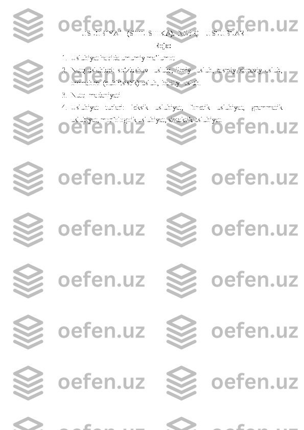    USLUBIYAT  (STILISTIKA).  NUTQ    USLUBLARI
Reja:
1. Uslubiyat haqida umumiy ma’lumot
2. Nutq   uslublari:   so‘zlashuv     uslubi,   ilmiy     uslub,   rasmiy-idoraviy   uslub,
ommabop  (publitsistik) uslub,  badiiy  uslub.
3. Nutq  madaniyati 
4. Uslubiyat   turlari:   leksik   uslubiyat,   fonetik   uslubiyat,   grammatik
uslubiyat, morfologoik uslubiyat, sintaktik uslubiyat. 