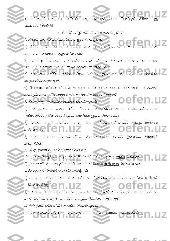 5.   Ko‘rsatish   olmoshlari   ta’kidlash,   ajratish   ma’nolarini   ifodalaydi:   Kitob   –   bu
dono maslahatchi.
4-§.  Fe’llarga xos uslubiy xususiyatlar
1. S h axs-son qo‘shimchalarining sinonimiyasi:
1)   fe’lning   2-shaxs   birlik   qo‘shimchasi   o‘rnida   2-shaxs   ko‘plik   qo‘shimchasi
qo‘llanadi:  Amaki, ertaga kela siz mi?
2)   fe’lning   1-shaxs   birlik   qo‘shimchasi   o‘rnida   2-shaxs   birlik   qo‘shimchasi
ishlatiladi:  Tabiatning ishlariga hayron qola san  kishi.
3)   2-shaxs   ko‘plik   o‘rnida   1-shaxs   ko‘plik   qo‘shimchasi   qo‘llanadi:   Bolalar,
bugun diktant yoza miz .
4)   2-shaxs   ko‘plik   o‘rnida   3-shaxs   birlik   qo‘shimchasi   ishlatiladi:   U   norozi
ohangda dedi: - Shunaqa ish bilan hazillashib bo‘la di mi?
2. Zamon qo‘shimchalarining sinonimiyasi: 
1)   hozirgi   zamon   davom   fe’li     o‘rnida   hozirgi-kelasi   zamon   shakli   qo‘lla-nadi:
Butun qishloq ular haqida  gaplashishadi  ( gaplashishyapti ).  
2)   kelasi   zamon   o‘rnida   hozirgi   zamon   shakli   qo‘llanadi:   Ertaga   terimga
tushyapmiz.  
3)   hozirgi   zamon   o‘rnida   o‘tgan   zamon   shakli   keladi:   Qarasam,   yugurib
kelayotibdi.
3. Mayl qo‘shimchalari sinonimiyasi:
1) ijro maylidagi fe’l buyruq mayli o‘rnida keladi:  Qani,  ketdik , bolalar.
2) ijro mayli shart mayli o‘rnida keladi:  Kelaman  dedingmi , kelish kerak.
4. Nisbat qo‘shimchalari sinonimiyasi:
1) birgalik nisbati qo‘shimchasi ko‘plik qo‘shimchasiga sinonimdir:   Ular kel ish di
– Ular keldi lar .
2) nisbat qo‘shimchalari ichida o‘zaro sinonimlikni hosil qiladiganlari ham bor:  -l,
il,-n, -in, -sh, -ish; -t, -tir, -dir, -ir, -giz; -kiz, -kaz, -qiz, -qaz.
5. Fe’l yasovchi qo‘shimchalar sinonimiyasi: 
1) ba’zi yasama fe’llar iboralarga sinonim bo‘ladi:  gul la di – gulga kirdi. 