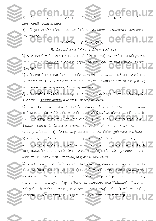 2)   qo‘shimcha   yordamida   yasalgan   fe’llar   qo‘shma   fe’llarga   sinonim   bo‘ladi:
himoya la di – himoya qildi.
3)   fe’l   yasovchilar   o‘zaro   sinonim   bo‘ladi:   siz la moq   –   siz sira moq,   suv sa moq-
suv sira moq.   
SINTAKTIK USLUBIYAT
1-§.  Gap bo‘laklarining uslubiy xususiyatlari
1)   sifatlovchi   aniqlovchilar   ot   bilan   ifodalansa,   majoziy   ma’no   ifodalaydigan
bo‘lib   qoladi:   Kumush   choyshab   yopib   dalalar,   qor   qo‘ynida   uxlab   yotadi.
(Uyg‘un)
2)   sifatlovchi   aniqlovchilar   turli   so‘z   turkumlaridan   tuzilib,   sifatlash   vazifasini
bajargan ibora va so‘z birikmalari bilan ifodalanadi:   Osmon o‘par   tog‘lar,   bag‘ ri
keng  inson,  cheki yo‘q  qirlar,  fikri tiniq  insonlar.
3)   sifatlovchi-aniqlovchi   takroriy   so‘zlar   bilan   ifodalanganda   ma’no   kuchayishi
yuz beradi:  Baland-baland  binolar tez uchray boshladi. 
4)   izohlovchi   ham   uslubiy   vazifa   bajaradi.   Ma’lumki,   izohlovchi   laqab,
qarindoshlik,   o‘xshatish   kabi   ma’nolarni   ifodalash   uchun   xizmat   qiladi.     Bunda
ma’lum shaxsga nisbatan munosabat seziladi, ya’ni uslubiy ma’no yuzaga keladi:
Mamajon quruq, Ali tajang, Soli sovuq    va h. O‘xshashlik ma’nosidagi izohlovchi
jumlaga ko‘tarinkilik(pafos) xususiyatini kiritadi:  ona-Vatan, gulchalar-qizchalar. 
5)   ajratilgan   bo‘laklar   jumla   tarkibidagi   ayrim   bo‘laklarga   urg‘u   berish,   ularni
alohida   ajratib   ko‘rsatish,   shaxs   va   narsa   haqida   qo‘shimcha   ma’lumot   berish,
belgi-xususitlarni   ta’kidlash   kabi   vazifalarni   bajaradi:   Biz,   yoshlar ,     ota-
bobolarimiz merosini ko‘z qorachig‘iday asrashimiz lozim.
6)   undalmalar     ham   turli   uslubiy   vazifalarni   bajaradi.   Ular   gap   boshida   va
o‘rtasida   kelsa,   chaqiriq   va     murojaatni   ifodalaydi:   Uka ,   mening   yo‘qligimni
bilintirma.     Gap   oxirida   kelgan   undalma     tinglovchiga   nisbatan   hurmat,
muhabbatni     ifodalaydi:     Tuprog‘ingni   zar   bilarman,   ona-Vatanim!       Bulardan
tashqari   undalmalar   iltimosni,   so‘zlovchining   his-tuyg‘usini,       kuchli   ehtirosini,
ko‘tarinki holatni, piching va kinoyani ifodalash uchun ham xizmat qiladi.  