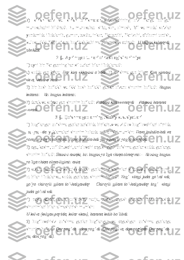 7)   kirish   so‘z   va   kirish   birikmalar   so‘zlovchining   o‘z   fikriga   bo‘lgan
munosabatini   bildiradi.   Bu   munosabat     sifat,   son,   olmosh,   fe’l   va   modal   so‘zlar
yordamida ifodalanib, gumon, tasdiq, inkor, fikr tartibi, fikr izohi, e’tiborni tortish,
xulosa, ikki fikrni o‘zaro bog‘lash kabi ma’nolarni aks ettiradi:   U bugun kelmaydi,
shekilli .  
2-§.  Ayrim gap turlari o‘rtasidagi sinonimiya
1) ayni bir fikr gapning har xil turlari bilan ifodalanadi: 
a)   sodda   gap   bilan:   Har   kim   ekkanini   o‘radi .   b)   qo‘shma   gap   bilan:   Kim   nimani
eksa, shuni o‘radi.   
2)   bir   bosh   bo‘lakli   va   ikki   bosh   bo‘lakli   gaplar   o‘zaro   sinonim   bo‘ladi:   Bugun
ketamiz – Biz bugun ketamiz. 
3) darak va so‘roq gap sinonim bo‘ladi:  Vatanni kim sevmaydi – Vatanni hamma 
sevadi.
3-§.  Qo‘shma gaplarning uslubiy xususiyatlari
1) bog‘langan qo‘shma gaplar tarkibida biriktiruv va zidlov bog‘lovchilari o‘rnida
–u, -yu, -da   yuklamalari sinonim holatda qo‘llanishi mumkin:  Havo bulutlashdi  va
yomg‘ir yog‘a boshladi. Havo bulutlashdi- yu , yomg‘ir yog‘a boshladi . 
2) ega, kesim, to‘ldiruvchi, aniqlovchi ergash gapli qo‘shma gaplar sodda gaplarga
sinonim bo‘ladi:  Shunisi aniqki, biz bugun yo‘lga chiqa olmaymiz -  Bizning bugun
yo‘lga chiqa olmasligimiz aniq . 
3) sabab, maqsad, o‘xshatish ergash gaplarning kesimlari sifatdosh, harakat nomi,
ot   bilan   ifodalansa,   sodda   gaplarga   sinonim   bo‘ladi:   Tog‘     etagi   juda   go‘zal   edi,
go‘yo   chiroyli   gilam   to‘shalganday   –   C h iroyli   gilam   to‘shalganday   tog‘     etagi
juda go‘zal edi. 
4)   payt,   sabab,   shart,   to‘siqsiz,   natija,   ravish   ergash   gaplarni   o‘z   doirasida
sinonimlari bilan almashtirish mumkin: 
U kelsa (kelgan paytda, kelar ekan), hamma ketib bo‘libdi.
5)   bog‘lovchisiz   qo‘shma   gaplar   bog‘langan   va   ergashgan   qo‘shma   gaplarga
sinonim bo‘ladi:  Qor yog‘ di – don yog‘ di (Qor yog‘ sa, don yog‘adi. Qor yog‘ di-
yu, don yog‘ di). 