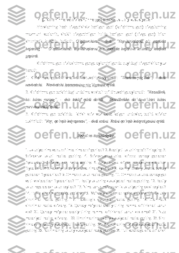 4-§. Ko‘chirma va o‘zlashtirma gaplarning uslubiy xususiyatlari 
      Birovlarning   hech   o‘zgarishsiz   berilgan   gapi   (ko‘chirma   gap)   o‘zgalarning
mazmuni   saqlanib,   shakli   o‘zgartirilgan   holda   berilgan   gapi   (o‘zga   gap)   bilan
sinonimik   holatda   bo‘ladi:   O‘qituvchimiz     dedi:   “Topshiriqlarni   o‘z   vaqtida
bajaring”   –   O‘qituvchimiz   topshiriqlarni   o‘z   vaqtida   bajarish   lozimligi   haqida
gapirdi.
      Ko‘chirma gap o‘zlashtirma gapga aylantirilganda quyidagi o‘zgarishlar yuz
beradi: 
1.   Ko‘chirma   gap   birikmali   to‘ldiruvchiga   aylanadi:   “Hamma   yig‘ildi”,   -   dedi
navbatchi.   Navbatchi  hammaning yig‘ilganini  aytdi.
2. Ko‘chirma gap tarkibidagi undalma vositali to‘ldiruvchiga aylanadi : “ Rasulbek ,
biz   bilan   yuring”,   -   deb   taklif   qildi   do‘sti.     Rasulbekka   do‘sti   o‘zlari   bilan
yurishni taklif qildi.
3.   Ko‘chirma   gap   tarkibida     kirish   so‘z   vazifasida   kelgan   undovlar,   taqlid   so‘zlar
tushiriladi:  “Voy, qo‘rqib ketyapman”, - dedi xotini. Xotini qo‘rqib ketayotganini aytdi.
Savol va topshiriqlar
1. Uslubiyat nima va bu bo‘limda nimalar o‘rganiladi? 2. Adabiy til uslubining ta’rifini ayting. 3.
So‘zlashuv   uslubi   haqida   gapiring.   4.   So‘zlashuv   uslubida   ko‘proq   qanday   gaplardan
foydalaniladi?   5.   Ilmiy   uslub   haqida   gapiring.   6.   Ilmiy   uslubda   ko‘proq   qanday   til   vositalaridan
foydalaniladi? 7. Rasmiy-idoraviy uslubda nimalar yoziladi? 8. Rasmiy-idoraviy uslubda qanday
gaplardan foydalaniladi? 9. Ommabop uslub haqida gapiring. 10. Ommabop uslubda qanday gap
va til vositalaridan foydalaniladi? 11. Badiiy uslubning xususiyatlari haqida gapiring. 12. Badiiy
uslub nega aralash uslub deyiladi?  13. Nima uchun ma’nodoshlik uslubiyatning asosi deyiladi?
14.   To‘liq   sinonimlar   haqida   gapiring.   15.   Ma’noviy   sinonimlar   haqida   so‘zlang.   16.   Uslubiy
sinonimlar   haqida   gapiring.   17.   Frazeologik   sinonimlar   haqida   gapiring.   18.   Grammatik
sinonimlar   haqida   so‘zlang.   19.   Qanday   me’yorlar   adabiy   tilning   hamma   ko‘rinishlari   uchun
xos?   20.   Qanday   me’yorlar   adabiy   tilning   hamma   ko‘rinishlari   uchun   xos   emas?   21.   Nutq
madaniyati   haqida   so‘zlang.     22.   Omonimlarninng   uslubiy   xususiyatlari   haqida   gapiring.   23.   Sino -
nimlarninng   uslubiy   xususiyatlari   haqida   gapiring.   24.   Antoni mlar ning   uslubiy   xususiyatlari   haqida
gapiring. 25. Paronimlarning uslu biy xususiyatlari haqida gapiring. 26. Turli sabablarga ko‘ra qo‘llanishi 