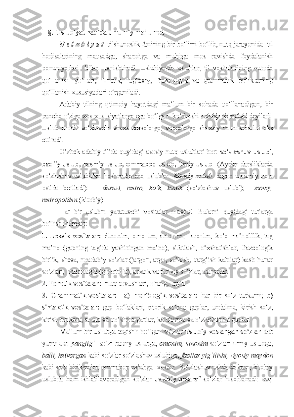 1-§.  Uslubiyat haqida umumiy ma’lumot
      U s l u b i y a t    tilshunoslik fanining bir bo‘limi bo‘lib, nutq jarayonida  til
hodisalarining   maqsadga,   sharoitga   va   muhitga   mos   ravishda   foydalanish
qonuniyatlari     bilan     tanishtiradi.   Uslubiyatda   uslublar,   til   vositalarining   nutqda
qo‘llanish   yo‘llari,   fonetik,   lug‘aviy,   frazeologik   va   grammatik   birliklarning
qo‘llanish xususiyatlari o‘rganiladi.
       Adabiy   tilning   ijtimoiy   hayotdagi   ma’lum   bir   sohada   qo‘llanadigan,   bir
qancha o‘ziga xos xususiyatlarga ega bo‘lgan  ko‘rinishi  adabiy til uslubi  deyiladi.
Uslub   orqali   so‘zlovchi   shaxs   narsalarga,   voqealarga   shaxsiy   munosabatini   aks
ettiradi.
      O‘zbek adabiy tilida quyidagi asosiy nutq uslublari bor:   so‘zlashuv uslubi,
badiiy  uslub,  rasmiy  uslub,  ommabop  uslub,  ilmiy  uslub     (Ayrim   darsliklarda
so‘zlashuv   uslubidan   boshqa   barcha   uslublar     kitobiy  uslub     degan   umumiy  nom
ostida   beriladi):       durust,   metro,   ko‘k,   tuzuk   (so‘zlashuv   uslubi);     moviy,
metropoliten  (kitobiy). 
     Har   bir   uslubni   yaratuvchi   vositalar   mavjud.   Bularni   quyidagi   turlarga
bo‘lish mumkin: 
1.   Leksik   vositalar:   Sinonim,   omonim,   antonim,   paronim,   ko‘p   ma’nolilik,   tag
ma’no   (gapning   tagida   yashiringan   ma’no),   sifatlash,   o‘xshatishlar,   frazeologik
birlik, sheva, noadabiy so‘zlar (jargon, argo, so‘kish, qarg‘ish kabilar) kasb-hunar
so‘zlari,  mubolag‘a (giperbola), arxaik va tarixiy so‘zlar, atamalar.  
2. Fonetik vositalar:   nutq tovushlari, ohang, urg‘u.
3.   Grammatik   vositalar:     a)   morfologik   vositalar:   har   bir   so‘z   turkumi;   b)
sintaktik   vositalar:   gap   bo‘laklari,   ritorik   so‘roq   gaplar,   undalma,   kirish   so‘z,
kirish birikma, sodda va qo‘shma gaplar, ko‘chirma va o‘zlashtirma gaplar.
    Ma’lum bir uslubga tegishli bo‘lgan so‘zlar   uslubiy xoslangan so‘zlar   deb
yuritiladi:   yanglig‘     so‘zi badiiy uslubga,   omonim, sinonim   so‘zlari ilmiy uslubga,
balli, ketvorgan  kabi so‘zlar so‘zlashuv uslubiga,  faollar yig‘ilishi, siyosiy maydon
kabi so‘z birikmalari ommabop uslubga  xosdir.  So‘zlashuv uslubida ham, kitobiy
uslubda   ham   ishlatilaveradigan   so‘zlar   uslubiy   betaraf   so‘zlar   hisoblanadi:   suv, 