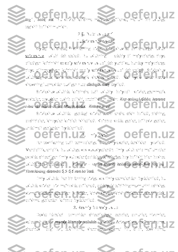 tog‘   ,   bola,   xat.   Bu   so‘zlar   ko‘chma   ma’noda   qo‘llansa,   ma’lum   bir   uslubga
tegishli bo‘lishi mumkin. 
2-§.  Nutq uslublari
 1. So‘zlashuv  uslubi
     Uyda,     ko‘chada,   insonlarning   o‘zaro   so‘zlashuvida   qo‘llanadigan   uslub
so‘zlashuv     uslubi   deb   ataladi.   Bu   uslubning         adabiy   til   me’yorlariga   rioya
qiladigan   ko‘rinishi   adabiy   so‘zlashuv   uslubi   deb   yuritilsa,   bunday   me’yorlarga
rioya   qilinmaydigan   ko‘rinishi   oddiy   so‘zlashuv   uslubi   deb   ataladi.   So‘zlashuv
uslubidagi   nutq   ko‘pincha   dialogik   shaklda   bo‘ladi.   Ikki     yoki   undan   ortiq
shaxsning luqmasidan tuzilgan nutq  dialogik nutq  deyiladi.
      So‘zlashuv uslubida  ko‘pincha  turli  uslubiy   bo‘yoqli   so‘zlar, grammatik
vositalar, tovushlar  tushib qolishi, orttirilishi mumkin:  Kep  qoling!  Obbo , hamma
ishni  do‘ndiribsiz-da.  Mazza  qildik.   Ketaqo-o-ol !
      So‘zlashuv   uslubida     gapdagi   so‘zlar   tartibi   ancha   erkin   bo‘ladi,   piching,
qochiriqlar,   kinoyalar   ko‘plab   ishlatiladi.   Ko‘proq   sodda   gaplar,   to‘liqsiz   gaplar,
undalmali gaplardan foydalaniladi.
2.  Ilmiy  uslub
      Fan-texnikaning  turli  tarmoqlariga  doir ilmiy asarlar, darsliklar        yoziladi.
Mantiqlilik, aniqlik   bu uslubga xos xususiyatlardir. Ilmiy uslub aniq ma’lumotlar
asosida chiqarilgan ilmiy xulosalar (qoidalar, ta’riflar)ga boy bo‘lishi bilan boshqa
uslublardan   farq   qiladi:       YOmg‘ir   -   suyuq   tomchi   holidagi   atmosfera   yog‘ini.
Tomchining diametri 0,5-0,6 mm bo‘ladi.
     Ilmiy uslubda   har bir fanning o‘ziga xos ilmiy atamalaridan foydalaniladi, bu
uslubda so‘zlar   o‘z  ma’nosida qo‘llanadi, qoida yoki ta’rifning mazmunini ochishga
xizmat   qiladigan   ajratilgan   bo‘laklar,   kirish   so‘zlar,   kirish   birikmalar,   shuningdek,
qo‘shma  gaplardan  ko‘proq foydalaniladi.
 3. Rasmiy-idoraviy uslub
      Davlat   idoralari     tomonidan   chiqariladigan   qarorlar,   qonunlar,   nizomlar,
xalqaro   hujjatlar   rasmiy-idoraviy   uslubda     yoziladi.   Ariza,   tilxat,   ma’lumotnoma,
chaqiruv     qog‘   ozi,   taklifnoma,   shartnoma,   tarjimai   hol,   e’lon,   tavsifnoma, 