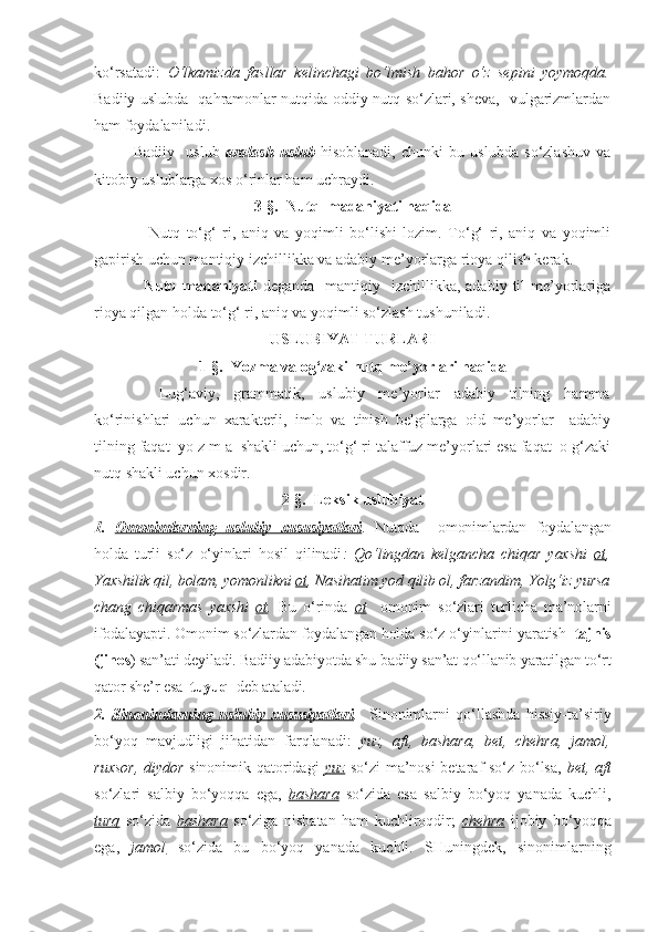 ko‘rsatadi:   O‘lkamizda   fasllar   kelinchagi   bo‘lmish   bahor   o‘z   sepini   yoymoqda.
Badiiy uslubda   qahramonlar nutqida oddiy nutq so‘zlari, sheva,   vulgarizmlardan
ham foydalaniladi.
      Badiiy     uslub   aralash   uslub   hisoblanadi,   chunki   bu   uslubda   so‘zlashuv   va
kitobiy uslublarga xos o‘rinlar ham uchraydi.
3-§.  Nutq  madaniyati haqida
                  Nutq   to‘g‘   ri,   aniq   va   yoqimli   bo‘lishi   lozim.   To‘g‘   ri,   aniq   va   yoqimli
gapirish uchun mantiqiy izchillikka va adabiy me’yorlarga rioya qilish kerak.
                  Nutq  madaniyati   deganda     mantiqiy    izchillikka, adabiy  til  me’yorlariga
rioya qilgan holda to‘g‘ ri, aniq va yoqimli so‘zlash tushuniladi.
USLUBIYAT TURLARI
1-§.  Yozma va og‘zaki nutq me’yorlari haqida
                  Lug‘aviy,     grammatik,     uslubiy     me’yorlar     adabiy     tilning     hamma
ko‘rinishlari   uchun   xarakterli,   imlo   va   tinish   belgilarga   oid   me’yorlar     adabiy
tilning faqat  yo z m a  shakli uchun, to‘g‘ ri talaffuz me’yorlari esa faqat  o g‘zaki
nutq shakli uchun xosdir.
2-§.  Leksik uslubiyat
1.   Omonimlarning   uslubiy   xususiyatlari .   Nutqda     omonimlardan   foydalangan
holda   turli   so‘z   o‘yinlari   hosil   qilinadi :   Qo‘lingdan   kelgancha   chiqar   yaxshi   ot ,
Yaxshilik qil, bolam, yomonlikni  ot , Nasihatim yod qilib ol, farzandim, Yolg‘iz yursa
chang   chiqarmas   yaxshi   ot .   Bu   o‘rinda   ot     omonim   so‘zlari   turlicha   ma’nolarni
ifodalayapti. Omonim so‘zlardan foydalangan holda so‘z o‘yinlarini yaratish    tajnis
(jinos ) san’ati deyiladi. Badiiy adabiyotda shu badiiy san’at qo‘llanib yaratilgan to‘rt
qator she’r esa   tuyuq   deb ataladi. 
2.   Sinonimlarning   uslubiy   xususiyatlari .     Sinonimlarni   qo‘llashda   hissiy-ta’siriy
bo‘yoq   mavjudligi   jihatidan   farqlanadi:   yuz,   aft,   bashara,   bet,   chehra,   jamol,
ruxsor, diydor   sinonimik qatoridagi   yuz   so‘zi ma’nosi betaraf so‘z bo‘lsa,   bet, aft
so‘zlari   salbiy   bo‘yoqqa   ega,   bashara   so‘zida   esa   salbiy   bo‘yoq   yanada   kuchli,
turq   so‘zida   bashara   so‘ziga   nisbatan   ham   kuchliroqdir;   chehra   ijobiy   bo‘yoqqa
ega,   jamol   so‘zida   bu   bo‘yoq   yanada   kuchli.   SHuningdek,   sinonimlarning 