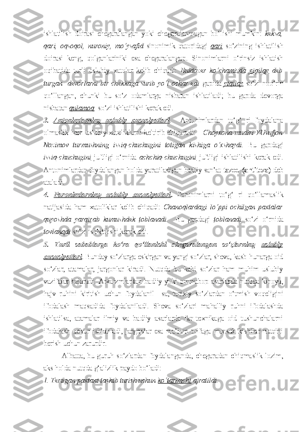 ishlatilish   doirasi   chegaralangan   yoki   chegaralanmagan   bo‘lishi   mumkin:   keksa,
qari,   oqsoqol,   nuroniy,   mo‘ysafid   sinonimik   qatoridagi   qari   so‘zining   ishlatilish
doirasi   keng,   qolganlariniki   esa   chegaralangan.   Sinonimlarni   o‘rinsiz   ishlatish
oqibatida   turli   uslubiy   xatolar   kelib   chiqadi:   Buldozer   ko‘chamizda   yiqilay   deb
turgan   devorlarni  bir chekkaga surib  yo‘l  ochar edi   gapida   yiqilay   so‘zi noo‘rin
qo‘llangan,   chunki   bu   so‘z   odamlarga   nisbatan   ishlatiladi;   bu   gapda   devorga
nisbatan  qulamoq   so‘zi ishlatilishi kerak edi.
3.   Antonimlarning   uslubiy   xususiyatlari .     Antonimlardan   to‘g‘   ri   foydalana
olmaslik ham uslubiy xatoliklarni keltirib chiqaradi:      Choyxona mudiri YUsufjon
Nozimov   turmushning   issiq-chuchugini   totigan   kishiga   o‘xshaydi.   Bu   gapdagi
issiq-chuchugini   juftligi   o‘rnida   achchiq-chuchugini   juftligi   ishlatilishi   kerak   edi.
Antonimlardan foydalangan holda yaratiladigan badiiy san’at  tazod (antiteza)  deb
ataladi.
4.   Paronimlarning   uslubiy   xususiyatlari .   Paronimlarni   to‘g‘   ri   qo‘llamaslik
natijasida   ham   xatoliklar   kelib   chiqadi:   Chanoqlardagi   lo‘ppi   ochilgan   paxtalar
quyoshda   yarqirab   kumushdek   toblanadi .     Bu   gapdagi   toblanadi   so‘zi   o‘rnida
tovlanadi  so‘zi ishlatilishi kerak edi. 
5.   Turli   sabablarga   ko‘ra   qo‘llanishi   chegaralangan   so‘zlarning   uslubiy
xususiyatlari . Bunday so‘zlarga eskirgan va yangi so‘zlar, sheva, kasb-hunarga oid
so‘zlar,   atamalar,   jargonlar   kiradi.   Nutqda   bu   kabi   so‘zlar   ham   muhim   uslubiy
vazifalar  bajaradi.  Arxaizmlardan  badiiy  yoki   ommabop  asarlarda  nutqqa  kinoya,
hajv   ruhini   kiritish   uchun   foydalanil     sa,   tarixiy   so‘zlardan   o‘tmish   voqeligini
ifodalash   maqsadida   foydalaniladi.   Sheva   so‘zlari   mahalliy   ruhni   ifodalashda
ishlatilsa,   atamalar   ilmiy   va   badiiy   asarlarda   fan-texnikaga   oid   tushunchalarni
ifodalash   uchun   ishlatiladi,   jargonlar   esa   ma’lum   toifaga   mansub   kishilar   nutqini
berish uchun zarurdir. 
       Albatta,   bu   guruh   so‘zlardan   foydalanganda,   chegaradan   chiqmaslik   lozim,
aks holda nutqda g‘alizlik paydo bo‘ladi: 
1. Terilgan paxtani tashib turish uchun  ko‘tarimchi  ajratildi.  