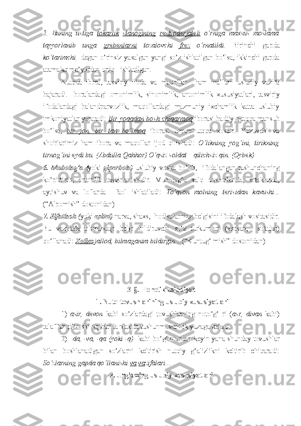 2.   Buning   ustiga   tokarlik   stanogining   reztsoderjateli   o‘rniga   maxsus   moslama
tayyorlanib   unga   grebenlarni   tozalovchi   frez   o‘rnatildi.   Birinchi   gapda
ko‘tarimchi    degan o‘rinsiz yasalgan yangi so‘z ishlatilgan bo‘lsa, ikkinchi  gapda
atamalar me’yordan ortiq   ishlatilgan. 
      Nutqda   ibora,   tasviriy   ifoda   va   maqollar     ham   ma’lum   uslubiy   vazifa
bajaradi.   Iboralardagi   omonimlik,   sinonimlik,   antonimlik   xususiyatlari,   tasviriy
ifodalardagi   balandparvozlik,   maqollardagi   mazmuniy   ixchamlik   katta   uslubiy
imkoniyatlar yaratadi:   Bir yoqadan bosh chiqarmoq   iborasi badiiy nutqqa mansub
bo‘lsa,   bir   jon,   bir   tan   bo‘lmoq   iborasi   umumnutqqa   xosdir.   Yozuvchi   va
shoirlarimiz   ham   ibora   va   maqollar   ijod   qilishadi:   O‘likning   yog‘ini,   tirikning
tirnog‘ini eydi bu. (Abdulla Qahhor) O‘qsiz soldat – qilichsiz qin. (Oybek)
6.  Mubolag‘a   ( yoki   giperbola)   uslubiy   vosita   bo‘lib,     ifodalangan  tushunchaning
ko‘pirtirib,   orttirilib   tasvirlanishidir.   Mubolag‘a   xalq   dostonlarida,   ertaklarda,
aytishuv   va   loflarda     faol   ishlatiladi:   To‘qson   molning   terisidan   kavushi...
(“Alpomish” dostonidan)
7. Sifatlash ( yoki  epitet)  narsa, shaxs,    hodisalarning belgisini ifodalash vositasidir.
Bu   vazifada   tilimizdagi   belgi   bildiruvchi   so‘z   turkumlari   (asosan,     sifatlar)
qo‘llanadi:  Zolim  jallod, bilmaganim bildirgin...  (“Kuntug‘ mish” dostonidan)
3-§.  Fonetik uslubiyat
 1. Nutq tovushlarining uslubiy xususiyatlari
     1)   asir,   devon   kabi   so‘zlardagi   tovushlarning   noto‘g‘   ri   ( asr,   divan   kabi)
talaffuz qilinishi oqibatida nutqda tushunmovchilik yuzaga keladi.          
     2)   –da, -va, -qa (yoki -q)     kabi bo‘g‘inlardan keyin yana shunday tovushlar
bilan   boshlanadigan   so‘zlarni   keltirish   nutqiy   g‘alizlikni   keltirib   chiqaradi:
So‘zlarning gapda qo‘llanishi  va   va zifalari...
2. Urg‘uning uslubiy xususiyatlari 