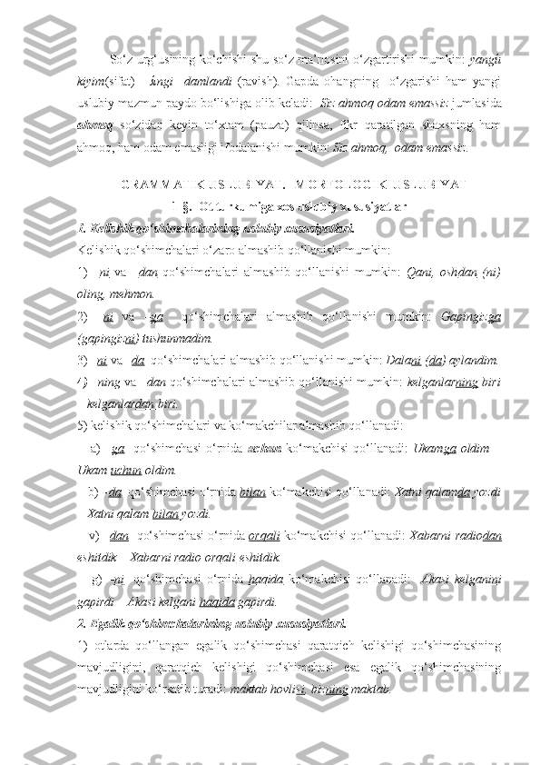     So‘z urg‘usining ko‘chishi shu so‘z ma’nosini o‘zgartirishi mumkin:   yangи́
kiyim (sifat)   -   я	
́ngi     damlandi   (ravish).   Gapda   ohangning     o‘zgarishi   ham   yangi
uslubiy mazmun paydo bo‘lishiga olib keladi:    Siz ahmoq odam emassiz  jumlasida
ahmoq   so‘zidan   keyin   to‘xtam   (pauza)   qilinsa,   fikr   qaratilgan   shaxsning   ham
ahmoq, ham odam emasligi ifodalanishi mumkin:  Siz ahmoq,  odam emassiz.
 
   GRAMMATIK USLUBIYAT.   MORFOLOGIK  USLUBIYAT
1-§.  Ot turkumiga xos uslubiy xususiyatlar 
1. Kelishik qo‘shimchalarining uslubiy xususiyatlari. 
Kelishik qo‘shimchalari o‘zaro almashib qo‘llanishi mumkin: 
1)   – ni   va   – dan   qo‘shimchalari   almashib   qo‘llanishi   mumkin:   Qani,   osh dan   ( ni )
oling, mehmon. 
2)   – ni   va   – ga     qo‘shimchalari   almashib   qo‘llanishi   mumkin:   Gapingiz ga
(gapingiz ni ) tushunmadim.
3)  – ni  va  – da   qo‘shimchalari almashib qo‘llanishi mumkin:  Dala ni  ( da ) aylandim.
4 )  –ning   va   –dan   qo‘shimchalari almashib qo‘llanishi mumkin:   kelganlar ning  biri
– kelganlar dan  biri.
5) kelishik qo‘shimchalari va ko‘makchilar almashib qo‘llanadi:
      a)   – ga     qo‘shimchasi   o‘rnida   uchun   ko‘makchisi   qo‘llanadi:   Ukam ga   oldim   –
Ukam  uchun  oldim.
   b)  – da   qo‘shimchasi o‘rnida  bilan  ko‘makchisi qo‘llanadi:  Xatni qalam da  yozdi
– Xatni qalam  bilan  yozdi.
     v)   – dan    qo‘shimchasi o‘rnida   orqali   ko‘makchisi qo‘llanadi:   Xabarni radio dan
eshitdik – Xabarni radio  orqali  eshitdik. 
      g)   – ni     qo‘shimchasi   o‘rnida   haqida   ko‘makchisi   qo‘llanadi:     Akasi   kelgani ni
gapirdi – Akasi kelgani  haqida  gapirdi. 
2. Egalik qo‘shimchalarining uslubiy xususiyatlari. 
1)   otlarda   qo‘llangan   egalik   qo‘shimchasi   qaratqich   kelishigi   qo‘shimchasining
mavjudligini,   qaratqich   kelishigi   qo‘shimchasi   esa   egalik   qo‘shimchasining
mavjudligini ko‘rsatib turadi:  maktab hovli si , biz ning  maktab. 