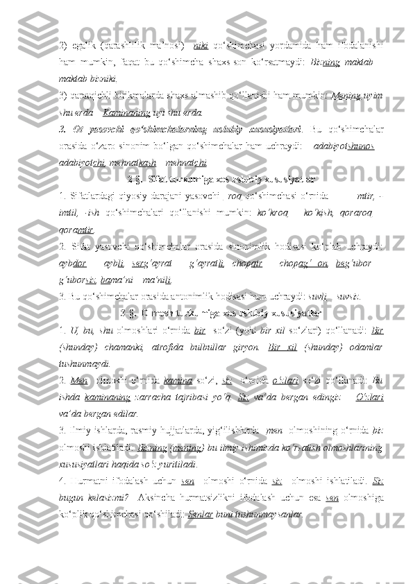 2)   egalik   (qarashlilik   ma’nosi)   – niki   qo‘shimchasi   yordamida   ham   ifodalanishi
ham   mumkin,   faqat   bu   qo‘shimcha   shaxs-son   ko‘rsatmaydi:   Biz ning   maktab   –
maktab biz niki . 
3) qaratqichli birikmalarda shaxs almashib qo‘llanishi ham mumkin:  Mening  uyim
shu erda –  Kaminaning  uyi shu erda. 
3.   Ot   yasovchi   qo‘shimchalarning   uslubiy   xususiyatlari .   Bu   qo‘shimchalar
orasida  o‘zaro  sinonim   bo‘lgan   qo‘shimchalar  ham   uchraydi:       adabiyot shunos   –
adabiyot chi , mehnat kash  – mehnat chi .  
2-§.  Sifat turkumiga xos uslubiy xususiyatlar
1. Sifatlardagi   qiyosiy  darajani  yasovchi   –roq   qo‘shimchasi  o‘rnida              –mtir,  -
imtil,   -ish   qo‘shimchalari   qo‘llanishi   mumkin:   ko‘k roq   –   ko‘k ish ,   qora roq   –
qora mtir .
2.   Sifat   yasovchi   qo‘shimchalar   orasida   sinonimlik   hodisasi   ko‘plab   uchraydi:
ayb dor   –   ayb li ,   ser g‘ayrat   –   g‘ayrat li ,   chop qir   –   chop ag‘   on ,   be g‘ubor   –
g‘ubor siz ,  ba ma’ni – ma’ni li . 
3. Bu qo‘shimchalar orasida antonimlik hodisasi ham uchraydi:  suv li  – suv siz .
3-§.  Olmosh turkumiga xos uslubiy xususiyatlar
1.   U,   bu,   shu   olmoshlari   o‘rnida   bir     so‘zi   (yoki   bir   xil   so‘zlari)   qo‘llanadi:   Bir
(shunday)   chamanki,   atrofida   bulbullar   giryon.   Bir   xil   (shunday)   odamlar
tushunmaydi. 
2.   Men     olmoshi   o‘rnida   kamina   so‘zi,   siz     o‘rnida   o‘zlari   so‘zi   qo‘llanadi:   Bu
ishda   kaminaning   zarracha   tajribasi   yo‘q.   Siz   va’da   bergan   edingiz   –   O‘zlari
va’da bergan edilar.
3. Ilmiy ishlarda, rasmiy hujjatlarda, yig‘ilishlarda    men    olmoshining o‘rnida   biz
olmoshi ishlatiladi :  Bizning  ( mening ) bu ilmiy ishimizda ko‘rsatish olmoshlarining
xususiyatlari haqida so‘z yuritiladi . 
4.   Hurmatni   ifodalash   uchun   sen     olmoshi   o‘rnida   siz     olmoshi   ishlatiladi.   Siz
bugun   kelasizmi?     Aksincha   hurmatsizlikni   ifodalash   uchun   esa   sen   olmoshiga
ko‘plik qo‘shimchasi qo‘shiladi:  Senlar  buni tushunmaysanlar. 