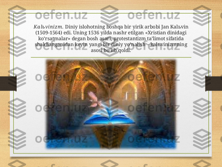 Ka l ь vi n iz m .  Diniy islohotning boshqa bir yirik arbobi Jan Kal ь vin 
(1509-1564) edi. Uning 1536 yilda nashr etilgan «Xristian dinidagi 
ko’rsatmalar» degan bosh asari, protestantizm ta’limot sifatida 
shakllanganidan keyin yangi bir diniy yo’nalish – kal ь vinizmning 
asosi bo’lib qoldi. 