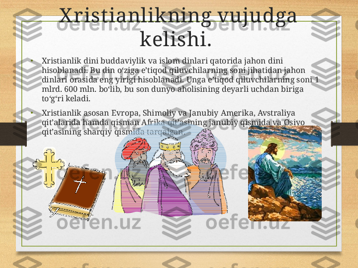 X r ist ianlikning vujudga 
kelishi.  
•
Xristianlik dini buddaviylik va islom dinlari qatorida jahon dini 
hisoblanadi. Bu din o‘ziga e’tiqod qiluvchilarning soni jihatidan jahon 
dinlari orasida eng yirigi hisoblanadi. Unga e’tiqod qiluvchilarning soni 1 
mlrd. 600 mln. bo‘lib, bu son dunyo aholisining deyarli uchdan biriga 
to‘g‘ri keladi.
• Xristianlik asosan Evropa, Shimoliy va Janubiy Amerika, Avstraliya 
qit’alarida hamda qisman Afrika qit’asining janubiy qismida va Osiyo 
qit’asining sharqiy qismida tarqalgan. 