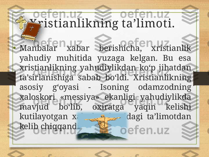 X r ist ianlikning t a’limot i.  
•
Manbalar  xabar  berishicha,  xristianlik 
yahudiy  muhitida  yuzaga  kelgan.  Bu  esa 
xristianlikning  yahudiylikdan  ko‘p  jihatdan 
ta’sirlanishiga  sabab  bo‘ldi.  Xristianlikning 
asosiy  g‘oyasi  -  Isoning  odamzodning 
xaloskori  «messiya»  ekanligi  yahudiylikda 
mavjud  bo‘lib,  oxiratga  yaqin  kelishi 
kutilayotgan  xaloskor  haqidagi  ta’limotdan 
kelib chiqqandir.    