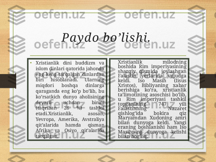 Pa y d o b o’lish i.  
• Xristianlik  dini  buddizm  va 
islom dinlari qatorida jahonda 
eng  keng  tarqalgan  dinlardan 
biri  hisoblanadi.  Ularning 
miqdori  boshqa  dinlarga 
qaraganda  eng  ko’p  bo’lib,  bu 
ko’rsatkich  dunyo  aholisining 
deyarli  uchdan  birini 
(taqriban  28  %)  tashkil 
etadi.Xristianlik,  asosan, 
Yevropa,  Amerika,  Avstraliya 
qit’alarida  hamda  qisman 
Afrika  va  Osiyo  qit’alarida 
tarqalgan. Xristianlik  milodning 
boshida  Rim  imperiyasining 
sharqiy  qismida  joylashgan 
Falastin  yerlarida  vujudga 
keldi.  Iso  Masih  (Iisus 
Xristos),  Bibliyaning  xabar 
berishiga  ko’ra,  xristianlik 
ta’limotining  asoschisi  bo’lib, 
u  Rim  imperiyasi  tashkil 
topganining  747  yili 
Falastinning  Nazaret 
qishlog’ida  bokira  qiz 
Maryamdan  Xudoning  amri 
bilan  dunyoga  keldi.  Yangi 
eraning  boshlanishi  ham  Iso 
Masihning  dunyoga  kelishi 
bilan bog’liq. 